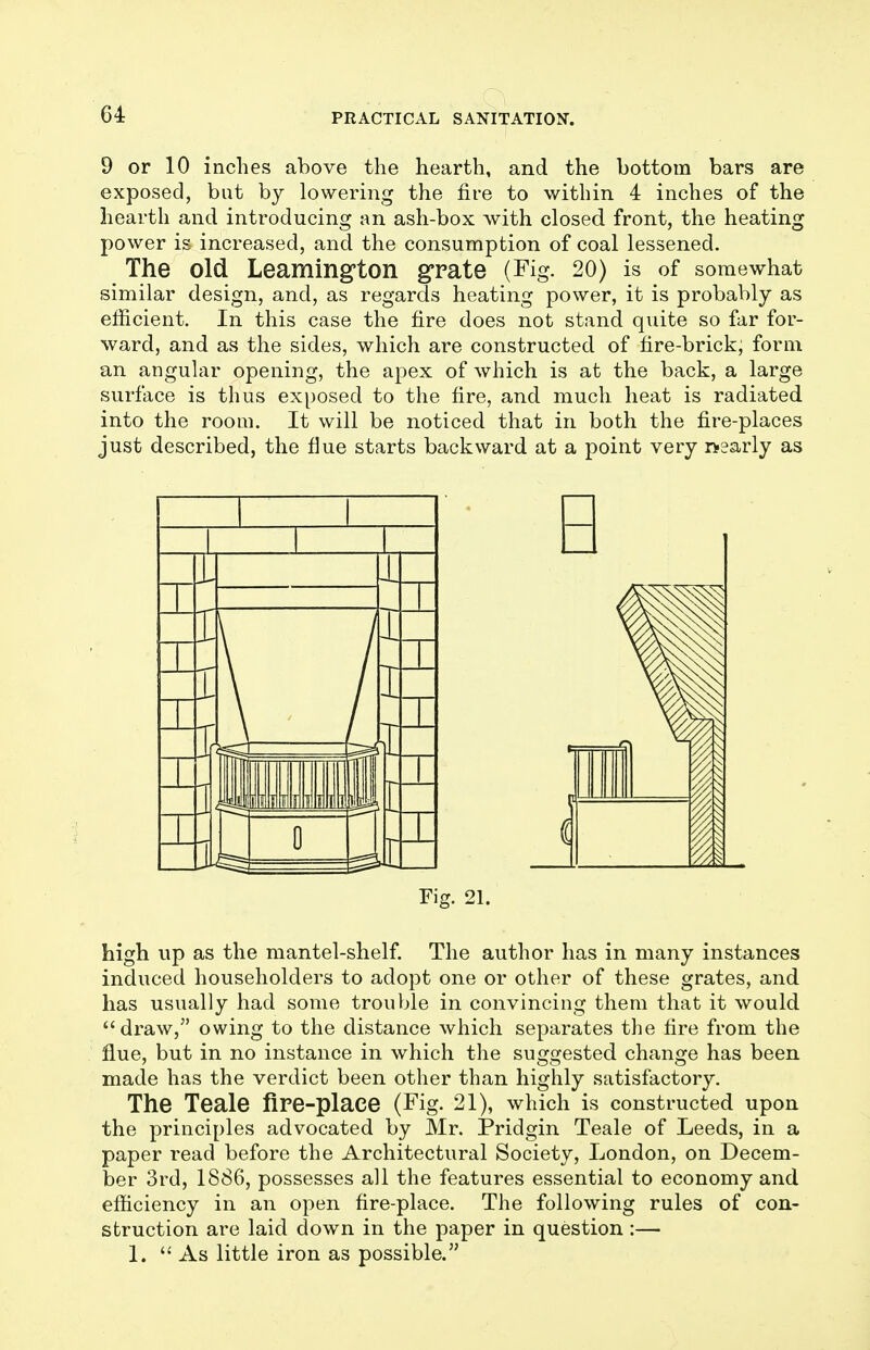 9 or 10 inches above the hearth, and the bottom bars are exposed, but by lowering the fire to within 4 inches of the hearth and introducing an ash-box with closed front, the heating power is increased, and the consumption of coal lessened. The old Leaming'ton grate (Fig. 20) is of somewhat similar design, and, as regards heating power, it is probably as efficient. In this case the fire does not stand quite so far for- ward, and as the sides, which are constructed of fire-brick, form an angular opening, the apex of which is at the back, a large surface is thus exposed to the fire, and much heat is radiated into the room. It will be noticed that in both the fire-places just described, the fine starts backward at a point very nearly as Fig. 21. high up as the mantel-shelf. The author has in many instances induced householders to adopt one or other of these grates, and has usually had some trouble in convincing them that it would draw, owing to the distance which separates the fire from the flue, but in no instance in which the suggested change has been made has the verdict been other than highly satisfactory. The Teale fire-place (Fig. 21), which is constructed upon the principles advocated by Mr. Pridgin Teale of Leeds, in a paper read before the Architectural Society, London, on Decem- ber 3rd, 1886, possesses all the features essential to economy and efficiency in an open fire-place. The following rules of con- struction are laid down in the paper in question:— 1.  As little iron as possible.