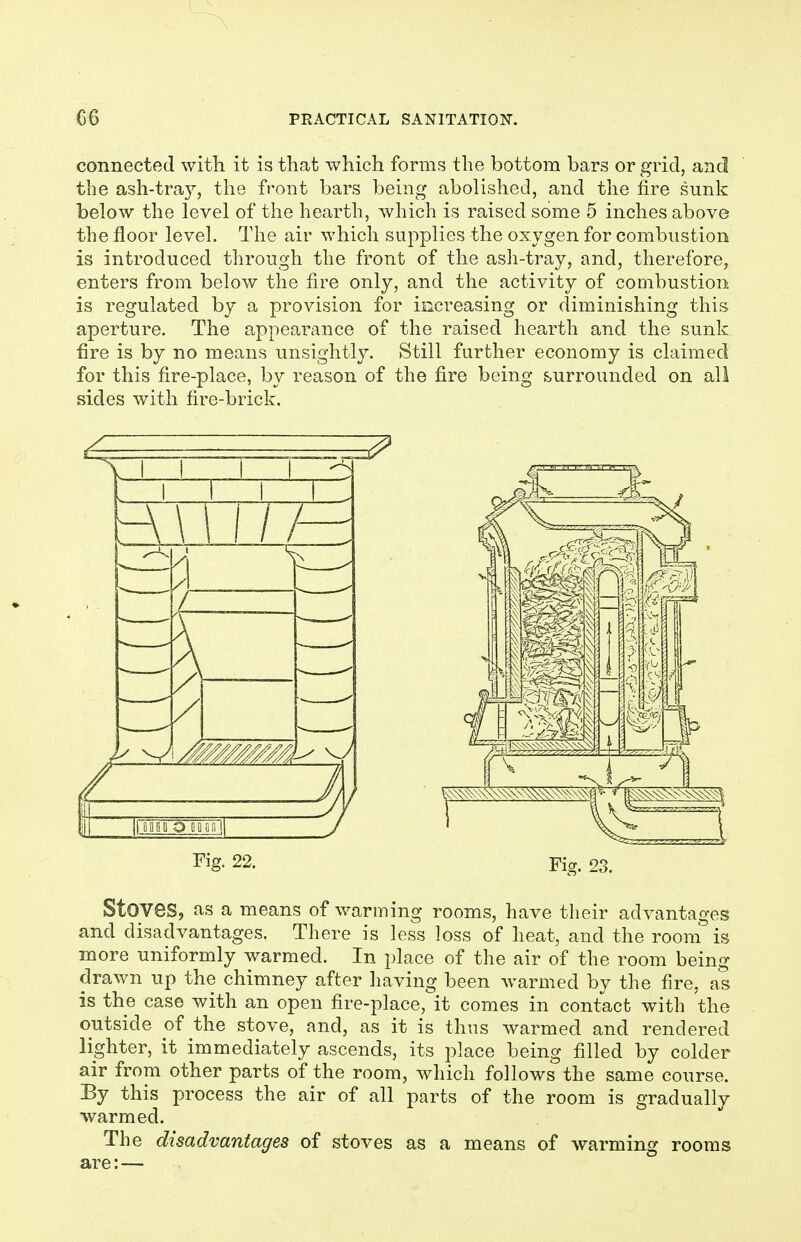connected with it is that which forms the bottom bars or grid, and the ash-tray, the front bars being abolished, and the fire sunk below the level of the hearth, which is raised some 5 inches above the floor level. The air which supplies the oxygen for combustion is introduced through the front of the ash-tray, and, therefore, enters from below the fire only, and the activity of combustion is regulated by a provision for increasing or diminishing this aperture. The appearance of the raised hearth and the sunk fire is by no means unsightly. Still further economy is claimed for this fire-place, by reason of the fire being surrounded on all sides with fire-brick. r^ig- 22. Fig. 23. Stoves, as a means of warming rooms, have their advantages and disadvantages. There is less loss of heat, and the room is more uniformly warmed. In place of the air of the room being drawn up the chimney after having been Avarmed by the fire, as is the case with an open fire-place, it comes in contact with the outside of the stove, and, as it is thus warmed and rendered lighter, it immediately ascends, its place being filled by colder air from other parts of the room, which follows the same course. By this process the air of all parts of the room is gradually ■warmed. The disadvantages of stoves as a means of warming rooms are:—
