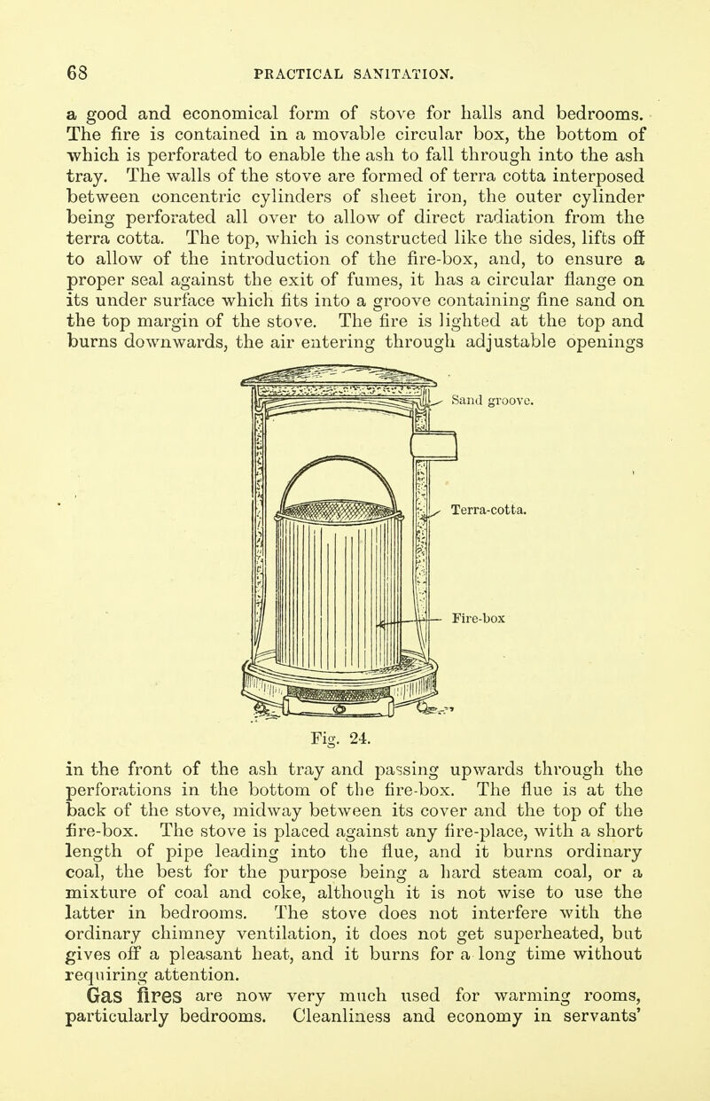a good and economical form of stove for halls and bedrooms. The fire is contained in a movable circular box, the bottom of which is perforated to enable the ash to fall through into the ash tray. The walls of the stove are formed of terra cotta interposed between concentric cylinders of sheet iron, the outer cylinder being perforated all over to allow of direct radiation from the terra cotta. The top, which is constructed like the sides, lifts off to allow of the introduction of the fire-box, and, to ensure a proper seal against the exit of fumes, it has a circular flange on its under surface which fits into a groove containing fine sand on the top margin of the stove. The fire is lighted at the top and burns downwards, the air entering through adjustable openings Fig. 24. in the front of the ash tray and passing upwards through the perforations in the bottom of the fire-box. The flue is at the back of the stove, midway between its cover and the top of the fire-box. The stove is placed against any fire-place, with a short length of pipe leading into the flue, and it burns ordinary coal, the best for the purpose being a hard steam coal, or a mixture of coal and coke, although it is not wise to use the latter in bedrooms. The stove does not interfere with the ordinary chimney ventilation, it does not get superheated, but gives off a pleasant heat, and it burns for a long time without requiring attention. Gas fires are now very much used for warming rooms, particularly bedrooms. Cleanliness and economy in servants'