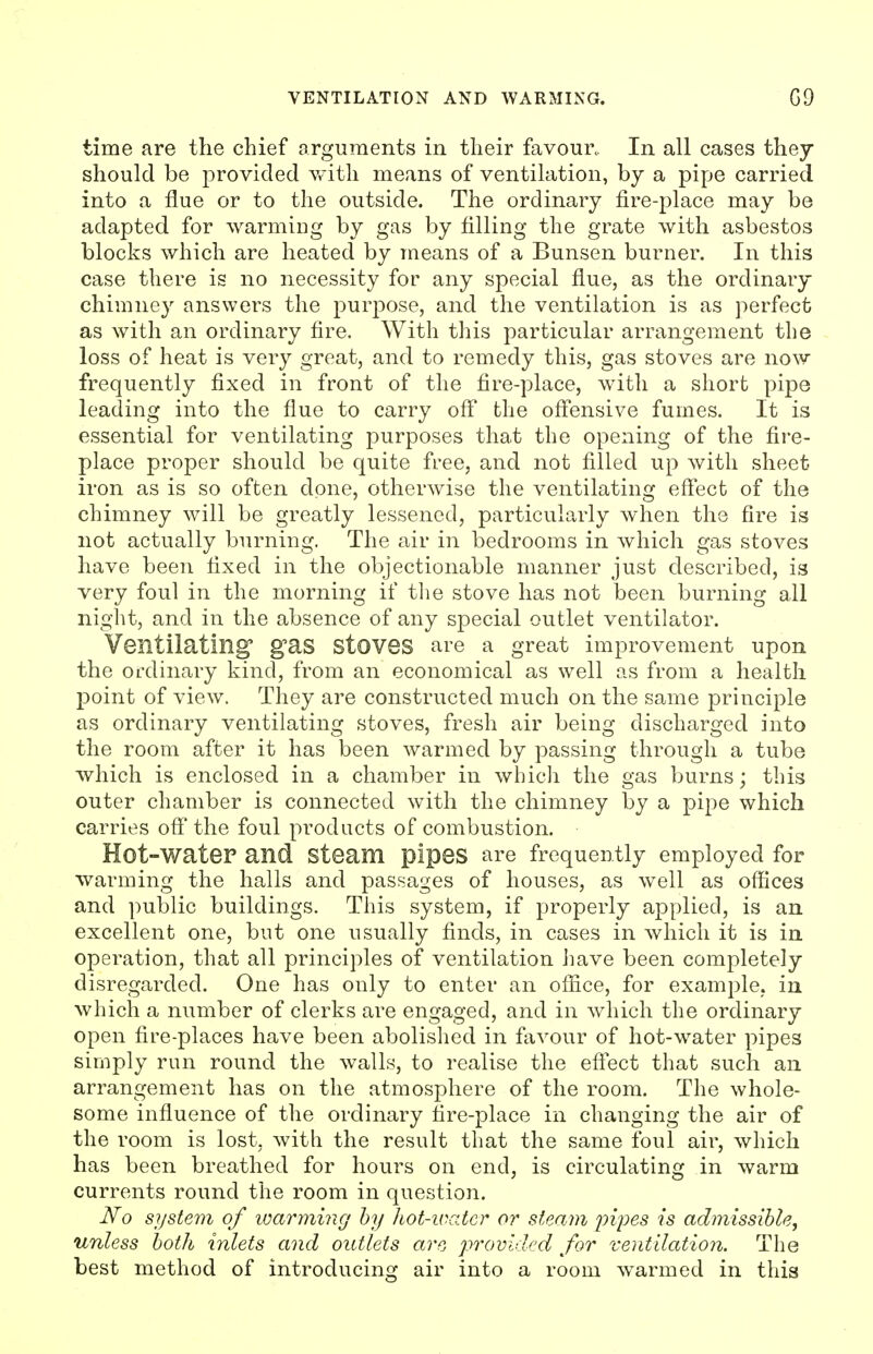 time are the chief arguments in their favour. In all cases they should be provided v/ith means of ventilation, by a pipe carried into a flue or to the outside. The ordinary fire-place may be adapted for warmiug by gas by filling the grate with asbestos blocks which are heated by means of a Bunsen burner. In this case there is no necessity for any special flue, as the ordinary chimney answers the purjoose, and the ventilation is as perfect as with an ordinary fire. With this particular arrangement the loss of heat is very great, and to remedy this, gas stoves are now frequently fixed in front of the fire-place, with a short pipe leading into the flue to carry ofi the ofi'ensive fumes. It is essential for ventilating purposes that the opening of the fire- place proper should be quite free, and not filled up with sheet iron as is so often done, otherwise the ventilating efi'ect of the chimney will be greatly lessened, particularly when the fire is not actually burning. The air in bedrooms in which gas stoves have been fixed in the objectionable manner just described, is very foul in the morning if the stove has not been burning all night, and in the absence of any special outlet ventilator. Ventilating gas stoves are a great improvement upon the ordinary kind, from an economical as well as from a health point of view. They are constructed much on the same principle as ordinary ventilating stoves, fresh air being discharged into the room after it has been warmed by passing through a tube which is enclosed in a chamber in which the gas burns; this outer chamber is connected with the chimney by a pipe which carries ofi'the foul products of combustion. Hot-water and steam pipes are frequently employed for warming the halls and passages of houses, as well as offices and public buildings. This system, if properly applied, is an excellent one, but one usually finds, in cases in which it is in operation, that all principles of ventilation Jiave been completely disregarded. One has only to enter an office, for example, in which a number of clerks are engaged, and in which the ordinary open fire-places have been abolished in favour of hot-w^ater pipes simply run round the walls, to realise the eff'ect that such an arrangement has on the atmosphere of the room. The whole- some influence of the ordinary fire-place in changing the air of the room is lost, with the result that the same foul air, which has been breathed for hours on end, is circulating in warm currents round the room in question. No system of loarming hy liot-waicr or steam pipes is admissible, unless both inlets and outlets arc p7^ovidcd for ventilation. The best method of introducing air into a room warmed in this