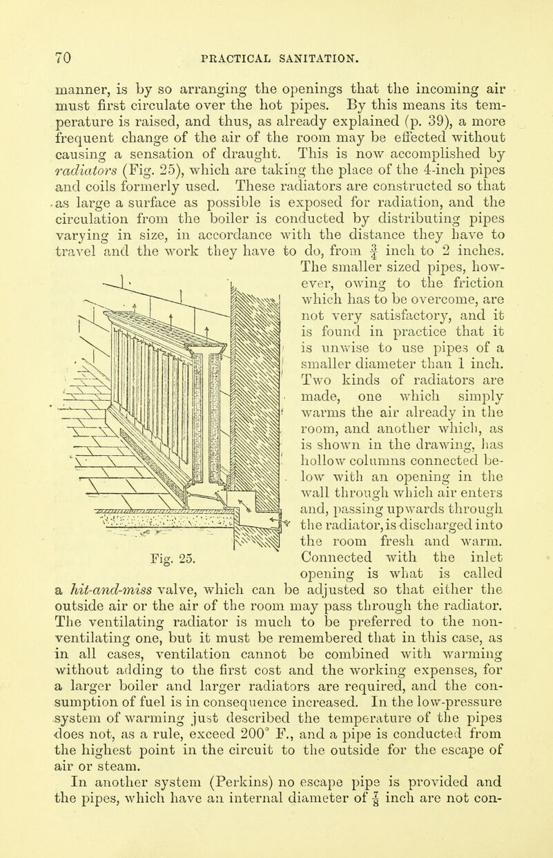 manner, is by so arranging the openings that the incoming air must first circulate over the hot pipes. By this means its tem- perature is raised, and thus, as already explained (p. 39), a more frequent change of the air of the room may be effected without causing a sensation of draught. This is now accomplished by radiators (Fig. 25), which are taking the place of the 4-inch pipes and coils formerly used. These radiators are constructed so that -as large a surface as possible is exposed for radiation, and the circulation from the boiler is conducted by distributing pipes varying in size, in accordance with the distance they have to travel and the work tbey have to do, from | inch to 2 inches. The smaller sized pipes, how- ever, owing to the friction which has to be overcome, are not very satisfactory, and it is found in practice that it is umvise to use pipes of a smaller diameter than 1 inch. Two kinds of radiators are made, one which simply warms the air already in the room, and another which, as is shown in the drawing, has hollow columns connected be- low with an opening in the wall through which air enters and, passing upwards through ; ''i; • l;^ ■ ■'• •' I:  the radiator, is-discharged into v^^^^ the room fresh and warm. Fig. 25. Connected with the inlet opening is what is ca,lled a hit-and-miss valve, which can be adjusted so that either the outside air or the air of the room may pass through the radiator. The ventilating radiator is much to be preferred to the non- ventilating one, but it must be remembered that in this case, as in all cases, ventilation cannot be combined with warming without adding to the first cost and the working expenses, for a larger boiler and larger radiators are required, and the con- sumption of fuel is in consequence increased. In the low-pressure system of warming just described the temperature of the pipes does not, as a rule, exceed 200° F., and a pipe is conducted from the highest point in the circuit to the outside for the escape of air or steam. In another system (Perkins) no escape pipe is provided and the pipes, which have an internal diameter of | inch are not con-