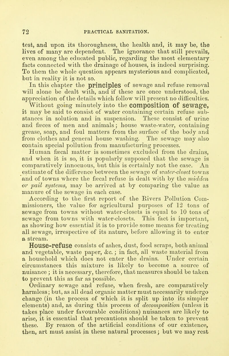 test, and upon its thoroughness, the liealth and, it may be, the lives of many are dependent. The ignorance that still prevails, even among the educated public, regarding the most elementary facts connected with the drainage of houses, is indeed surprising. To them the whole question appears mysterious and complicated, but in reality it is not so. In this chapter the principles of sewage and refuse removal will alone be dealt with, and if these are once understood, the appreciation of the details which follow will present no difficulties. Without going minutely into the composition of Sewage, it may be said to consist of water containing certain refuse sub- stances in solution and in suspension. These consist of urine and faeces of men and animals; house waste-water, containing grease, soap, and foul matters from the surface of the body and from clothes and general house washing. The sewage may also contain special pollution from manufacturing processes. Human faecal matter is sometimes excluded from the drains, and when it is so, it is popularly supposed that the sewage is comparatively innocuous, but this is certainly not the case. An estimate of the difference between the sewage of ivater-closet towns and of towns where the f£ecal refuse is dealt with by the midden or pail systems, may be arrived at by comparing the value as manure of the sewage in each case. According to the first report of the Rivers Pollution Com- missioners, the value for agricultural purposes of 12 tons of sewage from towns without water-closets is equal to 10 tons of sewage from towns with water-closets. This fact is important, as showing how essential it is to provide some means for treating all sewage, irrespective of its nature, before allowing it to enter a stream. House-refuse consists of ashes, dust, food scraps, both animal and vegetable, waste paper, &c.; in fact, all waste material from a household which does not enter the drains. Under certain circumstances this mixture is likely to become a source of nuisance ; it is necessary, therefore, that measures should be taken to prevent this as far as possible. Ordinary sewage and refuse, when fresh, are comparatively harmless; but, as all dead organic matter must necessarily undergo change (in the process of which it is split up into its simpler elements) and, as during this process of decomposition (unless it takes place under favourable conditions) nuisances are likely to arise, it is essential that precautions should be taken to prevent these. By reason of the artificial conditions of our existence, then, art must assist in these natural processes j but we may rest