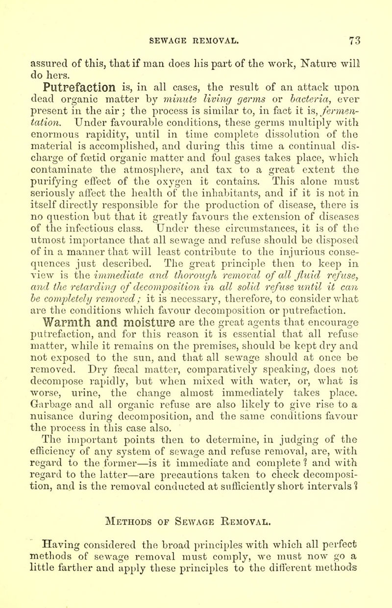 assured of this, that if man does his part of the work, Nature will do hers. Putrefaction is, in all cases, the result of an attack upon dead organic matter by minute living germs or bacteria, ever present in the air; the process is similar to, in fact it fermen- tation. Under favourable conditions, these germs multiply with enormous rapidity, until in time complete dissolution of the material is accomplished, and during this time a continual dis- charge of foetid organic matter and foul gases takes place, which contaminate the atmosphere, and tax to a great extent the purifying effect of the oxygen it contains. This alone must seriously affect the health of the inhabitants, and if it is not in itself directly responsible for the production of disease, there is no question but that it greatly favours the extension of diseases of the infectious class. Under these circumstances, it is of the utmost importance that all sewage and refuse should be dis2:)osed of in a manner that will least contribute to the injurious conse- quences just described. The great principle then to keep in view is the immediate and thorough removal of all fluid refuse^ and the retarding of decojiiposition in all solid refuse until it can he comjjletely removed; it is necessary, therefore, to consider what are the conditions which favour decomposition or putrefaction. Warmtll and moisture are the great agents that encourage putrefaction, and for this reason it is essential that all refuse matter, while it remains on the premises, should be kept dry and not exposed to the sun, and that all sewage should at once be removed. Dry faecal matter, comparatively speaking, does not decompose rapidly, but when mixed with water, or, what is worse, urine, the change almost immediately takes place. Garbage and all organic refuse are also likely to give rise to a nuisance during decomposition, and the same conditions favour the process in this case also. The important points then to determine, in judging of the efficiency of any system of sewage and refuse removal, are, with regard to the former—is it immediate and complete ? and with regard to the latter—are precautions taken to check decomposi- tion, and is the removal conducted at sufficiently short intervals'! Methods of Sewage Removal. Having considered the broad principles with which all perfect methods of sewage removal must comply, we must now go a little farther and apply these principles to the different methods