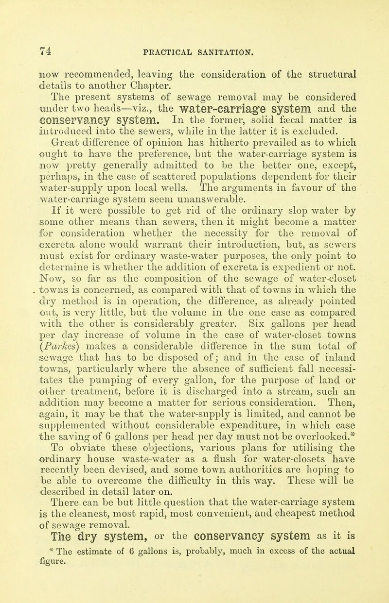 now recommended, leaving the consideration of the structural details to another Chapter. The present systems of sewage removal may be considered under two heads—viz., the wateF-Carriag'e System and the conservancy system. In the former, solid fsecal matter is introduced into the sewers, while in the latter it is excluded. Great difference of opinion has hitherto prevailed as to which ought to have the preference, but the water-carriage system is now pretty generally admitted to be the better one, except, perhaps, in the case of scattered populations dependent for their water-supply upon local wells. The arguments in favour of the water-carriage system seem unanswerable. If it were possible to get rid of the ordinary slop water by some other means than sewers, then it might become a matter for consideration whether the necessity for the removal of excreta alone would warrant their introduction, but, as sewers must exist for ordinary waste-water purposes, the only point to determine is whether the addition of excreta is expedient or not. Now, so far as the composition of the sewage of water-closet towns is concerned, as compared with that of towns in which the dry method is in operation, the difference, as already pointed out, is very little, but the volume in the one case as compared with the other is considerably greater. Six gallons per head per day increase of volume in the case of water-closet towns {Parkes) makes a considerable difference in the sum total of sewage that has to be disposed of; and in the case of inland towns, particularly where the absence of sufficient fall necessi- tates the pumping of every gallon, for the purpose of land or other treatment, before it is discharged into a stream, such an addition may become a matter for serious consideration. Then, again, it may be that the water-supply is limited, and cannot be supplemented without considerable expenditure, in which case the saving of 6 gallons per head per day must not be overlooked.* To obviate these objections, various plans for utilising the ordinary house waste-water as a flush for water-closets have recently been devised, and some town authorities are hoping to be able to overcome the difficulty in this way. These will be described in detail later on. There can be but little question that the water-carriage system is the cleanest, most rapid, most convenient, and cheapest method of sewage removal. The dry system, or the conservancy system as it is * The estimate of 6 gallons is, probably, much in excess of the actual ■figure.
