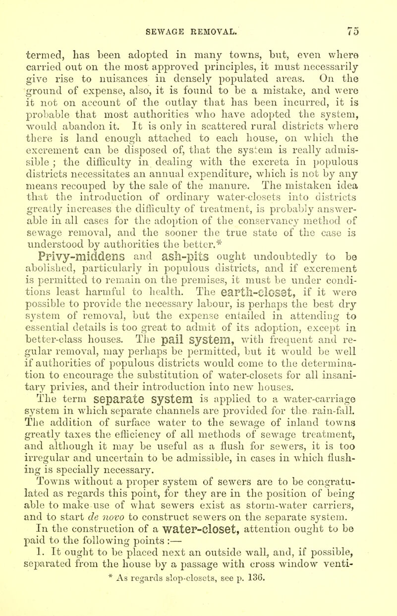 termed, has been adopted in many towns, but, even where carried out on the most approved principles, it must necessarily give rise to nuisances in densely populated areas. On the ground of expense, also, it is found to be a mistake, and were it not on account of the outlay that has been incurred, it is probable that most authorities who have adopted the system, would abandon it. It is only in scattered rural districts where there is land enough attached to each house, on which the excrement can be disposed of, that the system is really admis- sible ; the difficulty in dealing with the excreta in populous districts necessitates an annual expenditure, which is not by any means recouped by the sale of the manure. The mistaken idea that the introduction of ordinary water-closets into districts greatly increases the difficulty of treatment, is probably answer- able in all cases for the adoption of the conservancy method of sewage removal, and the sooner the true state of the case is understood by authorities the better.^ Privy-middens and asll-pitS ought undoubtedly to be abolished, particularly in populous districts, and if excrement is permitted to remain on the premises, it must be under condi- tions least harmful to health. The eartll-cIOSQt, if it were possible to provide the necessary labour, is perhaps the best dry system of removal, but the expense entailed in attending to essential details is too great to admit of its adoption, except in better-class houses. The pail System, vdth frequent and re- gular removal, may perhaps be permitted, but it would be well if authorities of populous districts would come to the determina- tion to encourage the substitution of water-closets for all insani- tary privies, and their introduction into new houses. The term separate system is applied to a water-carriage system in which separate channels are provided for the rain-fall. The addition of surface water to the sewage of inland towns greatly taxes the efficiency of all methods of sewage treatment, and although it may be useful as a flush for sewers, it is too irregular and uncertain to be admissible, in cases in which flush- ing is specially necessary. Towns without a proper system of sewers are to be congratu- lated as regards this point, for they are in the position of being able to make use of what sewers exist as storm-water carriers, and to start de novo to construct sewers on the separate system. In the construction of a water-closet, attention ought to be l^aid to the following points :— 1. It ought to be placed next an outside wall, and, if possible, separated from the house by a passage with cross window venti- * As regards slop-closets, see p. 13G.