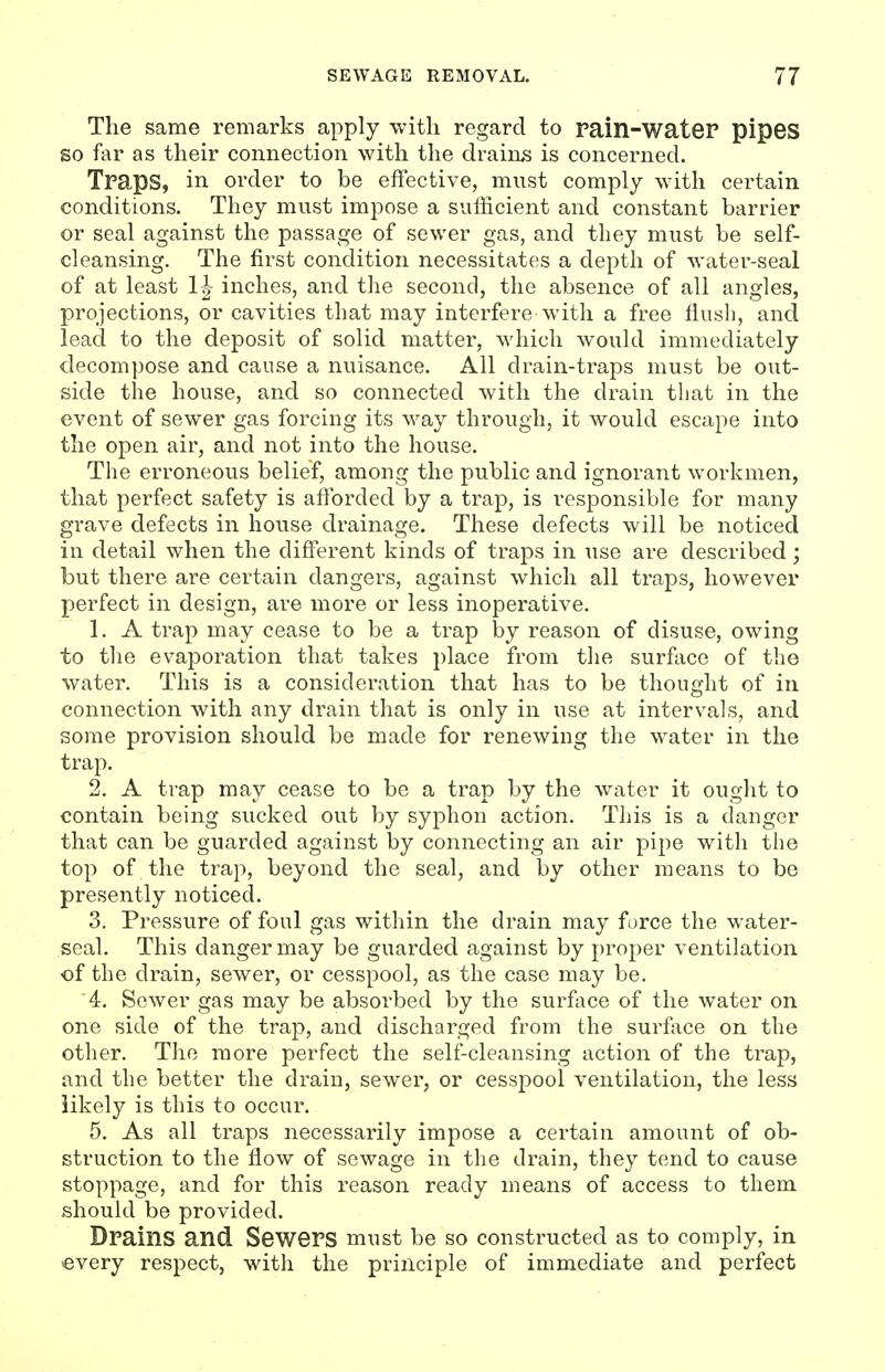 The same remarks apply with regard to Pain-wateP pipes so far as their connection with the drains is concerned. Tpaps, in order to be effective, must comply with certain conditions. They must impose a sufficient and constant barrier or seal against the passage of sewer gas, and they must be self- cleansing. The first condition necessitates a depth of water-seal of at least inches, and the second, the absence of all angles, projections, or cavities that may interfere with a free flush, and lead to the deposit of solid matter, which would immediately decompose and cause a nuisance. All drain-traps must be out- side the house, and so connected with the drain that in the event of sewer gas forcing its way through, it would escape into the open air, and not into the house. The erroneous belief, among the public and ignorant workmen, that perfect safety is afibrded by a trap, is responsible for many grave defects in house drainage. These defects will be noticed in detail when the different kinds of traps in use are described; but there are certain dangers, against which all traps, however perfect in design, are more or less inoperative. 1. A trap may cease to be a trap by reason of disuse, owing to the evaporation that takes place from the surface of the water. This is a consideration that has to be thought of in connection with any drain that is only in use at intervals, and some provision should be made for renewing the water in the trap. 2. A trap may cease to be a trap by the water it ought to contain being sucked out by syphon action. This is a danger that can be guarded against by connecting an air pipe with the top of the trap, beyond the seal, and by other means to be presently noticed. 3. Pressure of foul gas within the drain may force the water- seal. This danger may be guarded against by proper ventilation of the drain, sewer, or cesspool, as the case may be. 4. Sewer gas may be absorbed by the surface of the water on one side of the trap, and discharged from the surface on the other. The more perfect the self-cleansing action of the trap, and the better the drain, sewer, or cesspool ventilation, the less likely is this to occur. 5. As all traps necessarily impose a certain amount of ob- struction to the flow of sewage in the drain, they tend to cause stoppage, and for this reason ready means of access to them should be provided. Dpains and SewePS must be so constructed as to comply, in every respect, with the principle of immediate and perfect