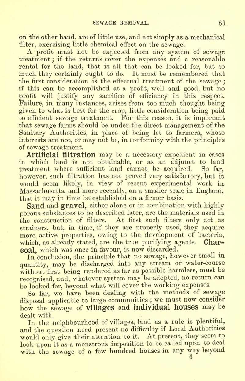 on the other hand, are of little use, and act simply as a mechanical filter, exercising little chemical effect on the sewage. A profit must not be expected from any system of sewage treatment; if the returns cover the expenses and a reasonable rental for the land, that is all that can be looked for, but so much they certainly ought to do. It must be remembered that the first consideration is the efi'ectual treatment of the sewage; if this can be accomplished at a profit, well and good, but no profit will justify any sacrifice of efficiency in this respect. Failure, in many instances, arises from too much thought being given to what is best for the crop, little consideration being paid to efficient sewage treatment. For this reason, it is important that sewage farms should be under the direct management of the Sanitary Authorities, in place of being let to farmers, whose interests are not, or may not be, in conformity with the principles of sewage treatment. Artificial filtration may be a necessary expedient in cases in which land is not obtainable, or as an adjunct to land treatment where sufficient land cannot be acquired. So far, however, such filtration has not proved very satisfactory, but it would seem likely, in view of recent experimental work in Massachusetts, and more recently, on a smaller scale in England, that it may in time be established on a firmer basis. Sand and g'ravel, either alone or in combination with highly porous substances to be described later, are the materials used in the construction of filters. At first such filters only act as strainers, but, in time, if they are properly used, they acquire more active properties, owing to the development of bacteria, which, as already stated, are the true purifying agents. Char- COal, which was once in favour, is now discarded. In conclusion, the principle that no sewage, however small in quantity, may be discharged into any stream or water-course without first being rendered as far as possible harmless, must be recognised, and, whatever system may be adopted, no return can be looked for, beyond what will cover the working expenses. So far, we have been dealing with the methods of sewage disposal applicable to large communities ; we must now consider how the sewage of villages and individual houses may be dealt with. In the neighbourhood of villages, land as a rule is plentiful, and the question need present no difficulty if Local Authorities would only give their attention to it. At present, they seem to look upon it as a monstrous imposition to be called upon to deal with the sewage of a few hundred houses in any way beyond