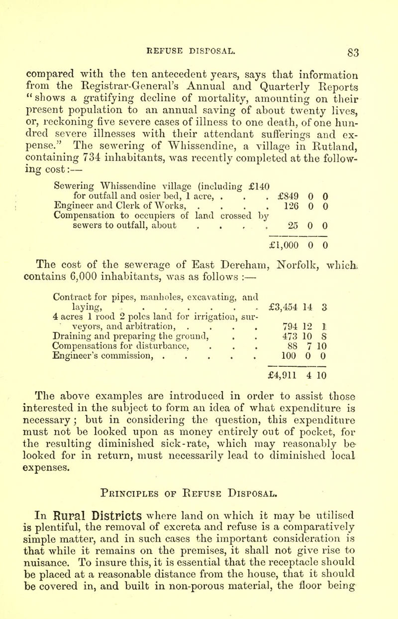 compared with the ten antecedent years, says that information from the Registrar-General's Annual and Quarterly Reports shows a gratifying decline of mortality, amounting on tlieir present population to an annual saving of about twenty lives, or, reckoning five severe cases of illness to one death, of one hun- dred severe illnesses with their attendant sufferings and ex- pense. The sewering of Whissendine, a village in Rutland, containing 734 inhabitants, was recently completed at the follow- ing cost:— Sewering Whissendine village (including £140 for outfall and osier bed, 1 acre, . . . £849 0 0 Engineer and Clerk of Works, . . . . 126 0 0 Compensation to occupiers of land crossed b^^ sewers to outfall, about . . , , 25 0 0 £1,000 0 0 The cost of the sewerage of East Dereham, Norfolk, which, contains 6,000 inhabitants, was as follows :— Contract for pipes, manholes, excavating, and laying, £3,454 14 3 4 acres 1 rood 2 poles land for irrigation, sur- veyors, and arbitration, .... 794 12 1 Draining and preparing the ground, . . 473 10 8 Compensations for disturbance, . . . 88 7 10 Engineer's commission, 100 0 0 £4,911 4 10 The above examples are introduced in order to assist those interested in the subject to form an idea of what expenditure is necessary; but in considering the question, this expenditure must not be looked upon as money entirely out of pocket, for the resulting diminished sick-rate, which may reasonably be- looked for in return, must necessarily lead to diminished local expenses. Principles of Refuse Disposal. In Rural Districts where land on which it may be utilised is plentiful, the removal of excreta and refuse is a comparatively simple matter, and in such cases the important consideration is that while it remains on the premises, it shall not give rise to nuisance. To insure this, it is essential that the receptacle should be placed at a reasonable distance from the house, that it should be covered in, and built in non-porous material, the floor being