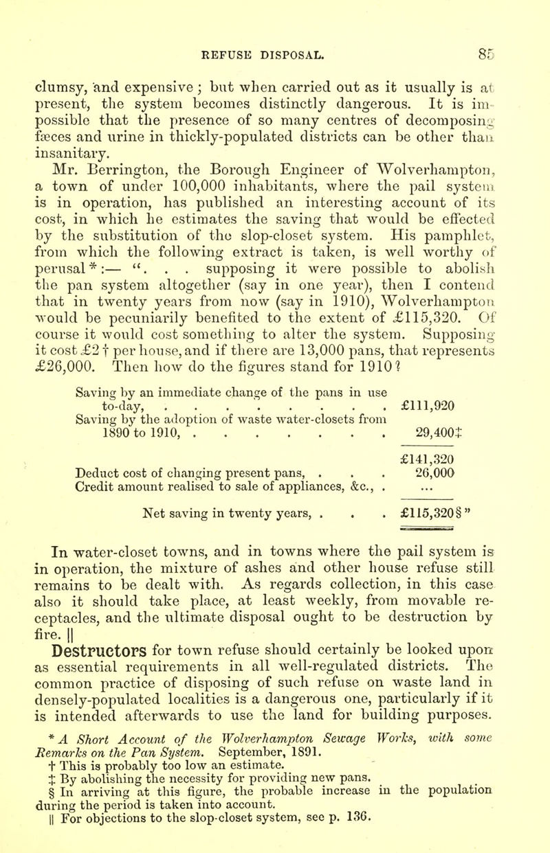 clumsy, and expensive; but when carried out as it usually is at present, the system becomes distinctly dangerous. It is im- possible that the presence of so many centres of decomposina; foeces and urine in thickly-populated districts can be other than insanitary. Mr. Berrington, the Borough Engineer of Wolverhampton, a town of under 100,000 inhabitants, where the pail systeiu is in operation, has published an interesting account of its cost, in which he estimates the saving that would be effected by the substitution of tho slop-closet system. His pamphlet, from which the following extract is taken, is well worthy of perusal *:— . . . supposing it were possible to abolish the pan system altogether (say in one year), then I contend that in twenty years from now (say in 1910), Wolverhampton would be pecuniarily benefited to the extent of £115,320. Of course it would cost something to alter the system. Supposing it cost £21 per house, and if there are 13,000 pans, that represents £26,000. Then how do the figures stand for 19101 Saving by an immediate change of the pans in use to-day, . . . ' £111,920 Saving b}'' the adoption of waste water-closets from 1890 to 1910, 29,400^ £141,320 Deduct cost of changing present pans, . . . 26,000 Credit amount realised to sale of appliances, &c., . Net saving in twenty years, . . . £115,320§ In water-closet towns, and in towns where the pail system is in operation, the mixture of ashes and other house refuse still remains to be dealt with. As regards collection, in this case also it should take place, at least weekly, from movable re- ceptacles, and the ultimate disposal ought to be destruction by fire. II Destructors for town refuse should certainly be looked upon as essential requirements in all well-regulated districts. The common practice of disposing of such refuse on waste land in densely-populated localities is a dangerous one, particularly if it is intended afterwards to use the land for building purposes. *A Short Account of the Wolverhampton Sewage Worlcs^ with some Remarhs on the Pan System. September, 1891. t This is probably too low an estimate. X By abolishing the necessity for providing new pans. § In arriving at this figure, the probable increase in the population during the period is taken into account, II For objections to the slop-closet system, see p. 136.