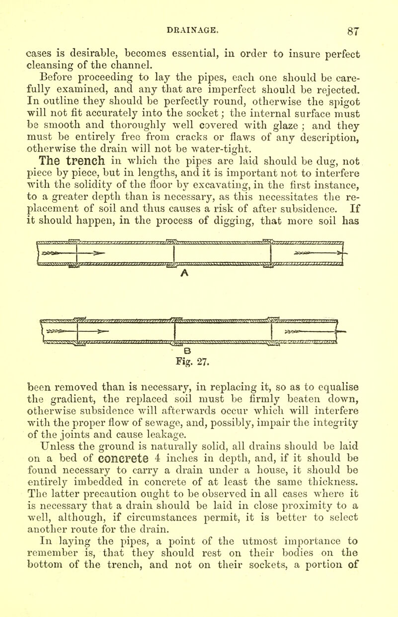 cases is desirable, becomes essential, in order to insure perfect cleansing of the channel. Before proceeding to lay the pipes, each one should be care- fully examined, and any that are imperfect should be rejected. In outline they should be perfectly round, otherwise the spigot will not fit accurately into the socket; the internal surface must be smooth and thoroughly well covered with, glaze ; and they must be entirely free from cracks or flaws of any description, otherwise the drain will not be water-tight. The trench in which the pipes are laid should be dug, not piece by piece, but in lengths, and it is important not to interfere with the solidity of the floor by excavating, in the first instance, to a greater depth than is necessary, as this necessitates tlie re- placement of soil and thus causes a risk of after subsidence. If it should happen, in the process of digging, that more soil has rTTTrrrrrTrm ^», 11. \ k. \ ^ ■. ^ t 'A 5> \^ A 1 Six— —5s— •^tfiet^ W B Fig. 27. been removed than is necessary, in replacing it, so as to equalise the gradient, the replaced soil must be firmly beaten down, otherwise subsidence %vill afterwards occur which will interfere with the proper flow of sewage, and, possibly, impair the integrity of the joints and cause leakage. Unless the ground is naturally solid, all drains should be laid on a bed of concrete 4 inches in depth, and, if it should be found necessary to carry a drain under a house, it should be entirely imbedded in concrete of at least the same thickness. The latter precaution ought to be observed in all cases w^here it is necessary that a drain should be laid in close proximity to a well, although, if circumstances permit, it is better to select another route for the drain. In laying the pipes, a point of the utmost importance to remember is, that they should rest on their bodies on the bottom of the trench, and not on their sockets, a portion of