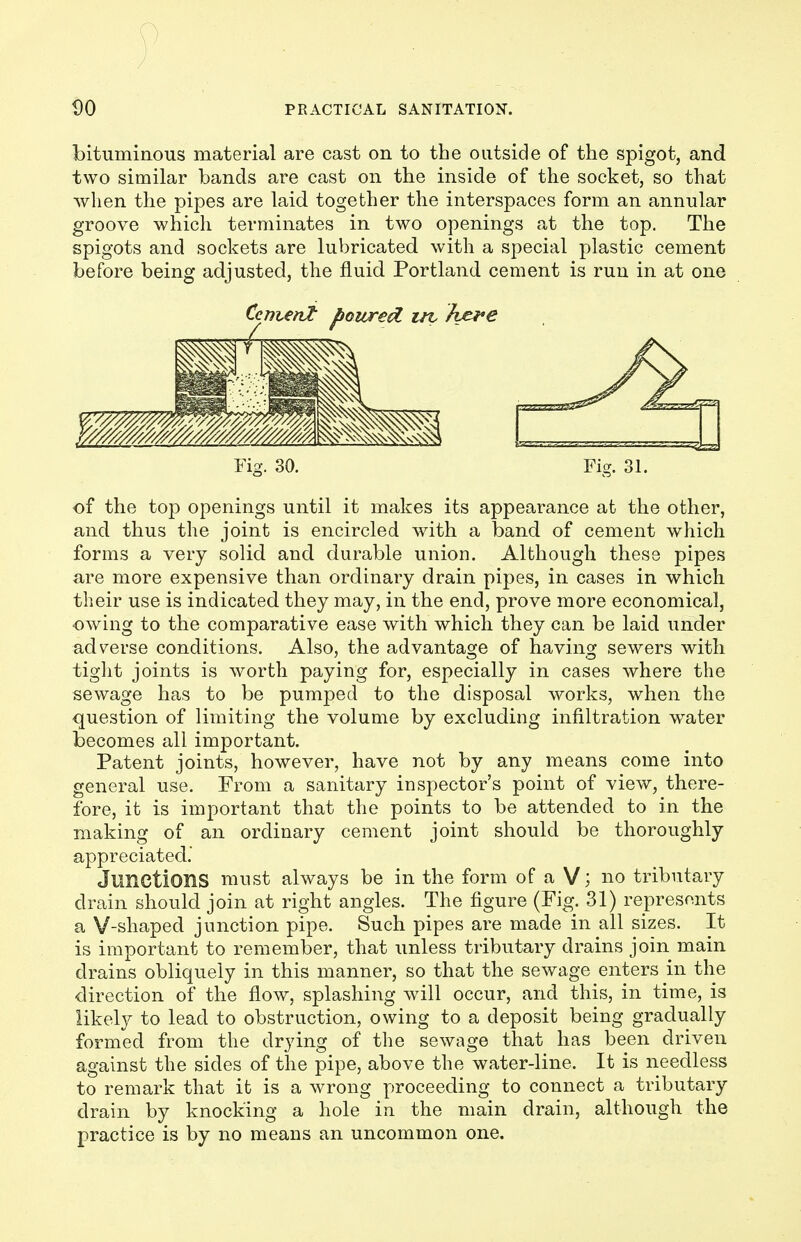 bituminous material are cast on to the outside of the spigot, and two similar bands are cast on the inside of the socket, so that when the pipes are laid together the interspaces form an annular groove which terminates in two openings at the top. The spigots and sockets are lubricated with a special plastic cement before being adjusted, the fluid Portland cement is run in at one Fig. 30. Fig. 31. of the top openings until it makes its appearance at the other, and thus the joint is encircled with a band of cement which forms a very solid and durable union. Although these pipes are more expensive than ordinary drain pipes, in cases in which their use is indicated they may, in the end, prove more economical, owing to the comparative ease with which they can be laid under adverse conditions. Also, the advantage of having sewers with tight joints is worth paying for, especially in cases where the sewage has to be pumped to the disposal works, when the question of limiting the volume by excluding infiltration water becomes all important. Patent joints, however, have not by any means come into general use. From a sanitary inspector's point of view, there- fore, it is important that the points to be attended to in the making of an ordinary cement joint should be thoroughly appreciated.' Junctions must always be in the form of a V; no tributary drain should join at right angles. The figure (Fig. 31) represents a V-shaped junction pipe. Such pipes are made in all sizes. It is important to remember, that unless tributary drains join main drains obliquely in this manner, so that the sewage enters in the direction of the flow, splashing will occur, and this, in time, is likely to lead to obstruction, owing to a deposit being gradually formed from the drying of the sewage that has been driven against the sides of the pipe, above the water-line. It is needless to remark that it is a wrong proceeding to connect a tributary drain by knocking a hole in the main drain, although the practice is by no means an uncommon one.