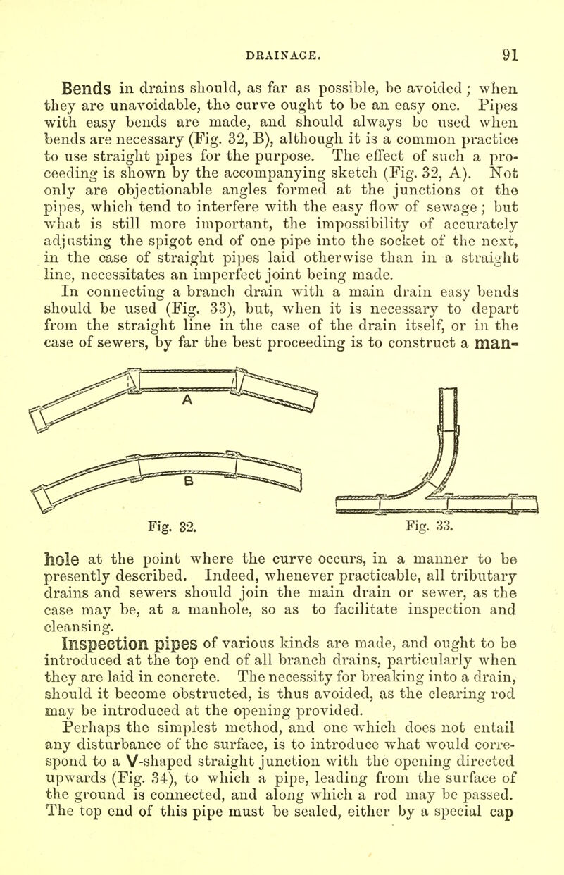 Bends in drains should, as far as possible, be avoided ; when they are unavoidable, the curve ought to be an easy one. Pipes with easy bends are made, and should always be used when bends are necessary (Fig. 32, B), although it is a common practice to use straight pipes for the purpose. The effect of such a pro- ceeding is shown by the accompanying sketch (Fig. 32, A). Not only are objectionable angles formed at the junctions ot the pipes, which tend to interfere with the easy flow of sewage; but what is still more important, the impossibility of accurately adjusting the spigot end of one pipe into the socket of the next, in the case of straight pipes laid otherwise than in a straight line, necessitates an imperfect joint being made. In connecting a branch drain with a main drain easy bends should be used (Fig. 33), but, when it is necessary to depart from the straight line in the case of the drain itself, or in the case of sewers, by far the best proceeding is to construct a man- Fig. 32. Fig. 33. hole at the point where the curve occurs, in a manner to be presently described. Indeed, whenever practicable, all tributary drains and sewers should join the main drain or sewer, as the case may be, at a manhole, so as to facilitate inspection and cleansing. Inspection pipes of various kinds are made, and ought to be introduced at the top end of all branch drains, particularly when they are laid in concrete. The necessity for breaking into a drain, should it become obstructed, is thus avoided, as the clearing rod may be introduced at the opening provided. Perhaps the simplest method, and one which does not entail any disturbance of the surface, is to introduce what would corre- spond to a V-shaped straight junction with the opening directed upwards (Fig. 34), to which a pipe, leading from the surface of the ground is connected, and along which a rod may be passed. The top end of this pipe must be sealed, either by a special cap