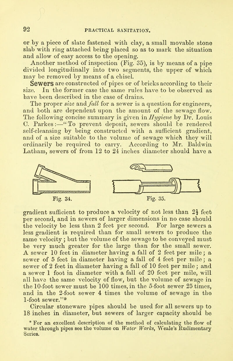 ) 92 PRACTICAL SANITATION. or by a piece of slate fastened with clay, a small movable stone slab with ring attached being placed so as to mark the situation and allow of easy access to the opening. Another method of inspection (Fig. 35), is by means of a pipe divided longitudinally into two segments, the upper of which may be removed by means of a chisel. Sewers are constructed of pipes or of bricks according to their size. In the former case the same rules have to be observed as have been described in the case of drains. The proper size and fall for a sewer is a question for engineers, and both are dependent upon the amount of the sewage flow. The following concise summary is given in Hygiene by Dr. Louis C. Parkes :— To prevent deposit, sewers should fce rendered self-cleansing by being constructed with a sufficient gradient, and of a size suitable to the volume of sewage which they will ordinarily be required to carry. According to Mr. Baldwin Latham, sewers of from 12 to 24 inches diameter should have a Fig. 34. Fig. 35. gradient sufficient to produce a velocity of not less than 21 feet per second, and in sewers of larger dimensions in no case should the velocity be less than 2 feet per second. For large sewers a less gradient is required than for small sewers to produce the same velocity; but the volume of the sewage to be conveyed must be very much greater for the large than for the small sewer. A sewer 10 feet in diameter having a fall of 2 feet per mile; a sewer of 5 feet in diameter having a fall of 4 feet per mile; a sewer of 2 feet in diameter having a fall of 10 feet per mile; and a sewer 1 foot in diameter with a fall of 20 feet per mile, will all have the same velocity of flow, but the volume of sewage in the 10-foot sewer must be 100 times, in the 5-foot sewer 25 times, and in the 2-foot sewer 4 times the volume of sewage in the 1-foot sewer.* Circular stoneware pipes should be used for all sewers up to 18 inches in diameter, but sewers of larger capacity should be * For an excellent description of the method of calculating the flow of water through pipes see the volume on Water Works, Weale's Rudimentary Series.
