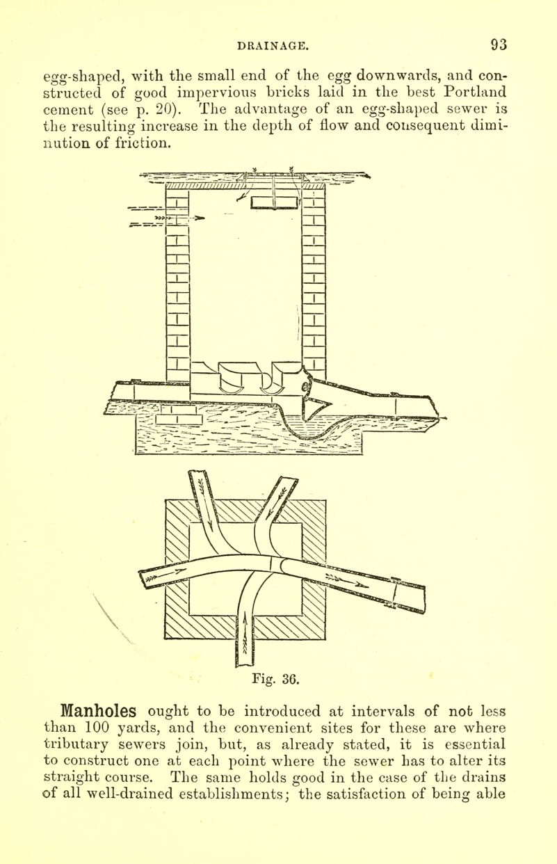 egg-shaped, with the small end of the egg downwards, and con- structed of good impervious bricks laid in the best Portland cement (see p. 20). The advantage of an egg-shaped sewer is the resulting increase in the depth of flow and consequent dimi- nution of friction. Fig. 36. Manholes ought to be introduced at intervals of not less than 100 yards, and the convenient sites for these are where tributary sewers join, but, as already stated, it is essential to construct one at each point where the sewer has to alter its straight course. The same holds good in the case of tlie drains of all well-drained establishments; the satisfaction of being able