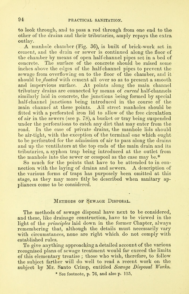to look through, and to pass a rod through from one end to the other of the drains and their tributaries, amply repays the extra outlay. A manhole chamber (Fig. 36), is built of brick-work set in cement, and the drain or sewer is continued along the floor of the chamber by means of open half-channel pipes set in a bed of concrete. The surface of the concrete should be raised some inches above the edges of the half-channel pipes to prevent the sewage from overflowing on to the floor of the chamber, and it should be floated with cement all over so as to present a smooth and impervious surface. At points along the main channel tributary drains are connected by means of curved half-channels similarly laid in concrete, the junctions being formed by special half channel junctions being introduced in the course of the main channel at these points. All street manholes should be fitted with a perforated iron lid to allow of the free circulation of air in the sewers (see p. 78), a bucket or tray being suspended under the perforations to catch any dirt that may enter from the road. In the case of private drains, the manhole lids should be air-tight, with the exception of the terminal one which ought to be perforated for the admission of air to pass along the drains and up the ventilators at the top ends of the main drain and its tributaries, a syphon trap being introduced at the outlet from the manhole into the sewer or cesspool as the case may be.* So much for the points that have to be attended to in con- nection with the laying of drains and sewers. A description of the various forms of traps has purposely been omitted at this stage, as they may more fitly be described when sanitary ap- pliances come to be considered. Methods of Sewage Disposal. The methods of sewage disposal have next to be considered, and these, like drainage construction, have to be viewed in the light of the principles laid down in the former Chapter, always remembering that, although the details must necessarily vary with circumstances, none are right which do not comply with established rules. To give anything approaching a detailed account of the various recognised plans of sewage treatment would far exceed the limits of this elementary treatise ; those who wish, therefore, to follow the subject farther will do well to read a recent work on the subject by Mr. Santo Crimp, entitled Sewage Disposal Works. * See footnote, p. 76, and also p. ] 15.