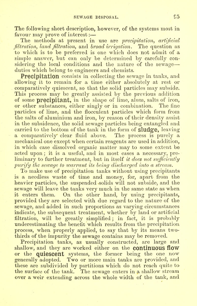 The following short description, however, of the systems most in favour may prove of interest:— The methods at present in use are precipitation, artljicial filtratioa, land filtration, and hroad irrigation. The question as to which is to be preferred is one which does not admit of a simple answer, but can only be determined by carefully con- sidering the local conditions and the nature of the sewage—■ duties which belonoj to en<2jineers and chemists. Ppecipitation consists in collecting the sewage in tanks, and allowing it to remain for a time either absolutely at rest or comparatively quiescent, so that the solid particles may subside. This process may be greatly assisted by the previous addition of some precipitant, in the shape of lime, alum, salts of iron, or other substances, either singly or in combination. The fine particles of lime, and the flocculent particles which form from the salts of aluminium and iron, by reason of their density assist in the subsidence, the solid sewage particles being entangled and carried to the bottom of the tank in the form of sludg'e, leaving a comparatively clear fluid above. The process is purely a mechanical one except when certain reagents are used in addition, in which case dissolved organic matter may to some extent be acted upon; it is a useful, and in most cases a necessary, pre- liminary to further treatment, but in itself it does not sufficiently furify the seivage to ivarrant its being discharged into a stream. To make use of precipitation tanks without using precipitants is a needless waste of time and money, for, apart from the heavier particles, the suspended ^solids will not subside, and the sewage will leave the tanks very much in the same state as when it enters them. On the other hand, by using precipitants, provided they are selected with due regard to the nature of the sewage, and added in such proportions as varying circumstances indicate, the subsequent treatment, whether by land or artificial filtration, will be greatly simplified; in fact, it is probably- underestimating the benefit which results from the precipitation process, when properly applied, to say that by its means two- thirds of the impurity the sewage contains may be removed. Precipitation tanks, as usually constructed, are large and shallow, and they are worked either on the continuous floW or the quiescent systems, the former being the one now generally adopted. Two or more main tanks are provided, and these are subdivided by partitions which do not reach quite to the surface of the tank. The sewage enters in a shallow stream over a weir extending across the whole width of the tank, and