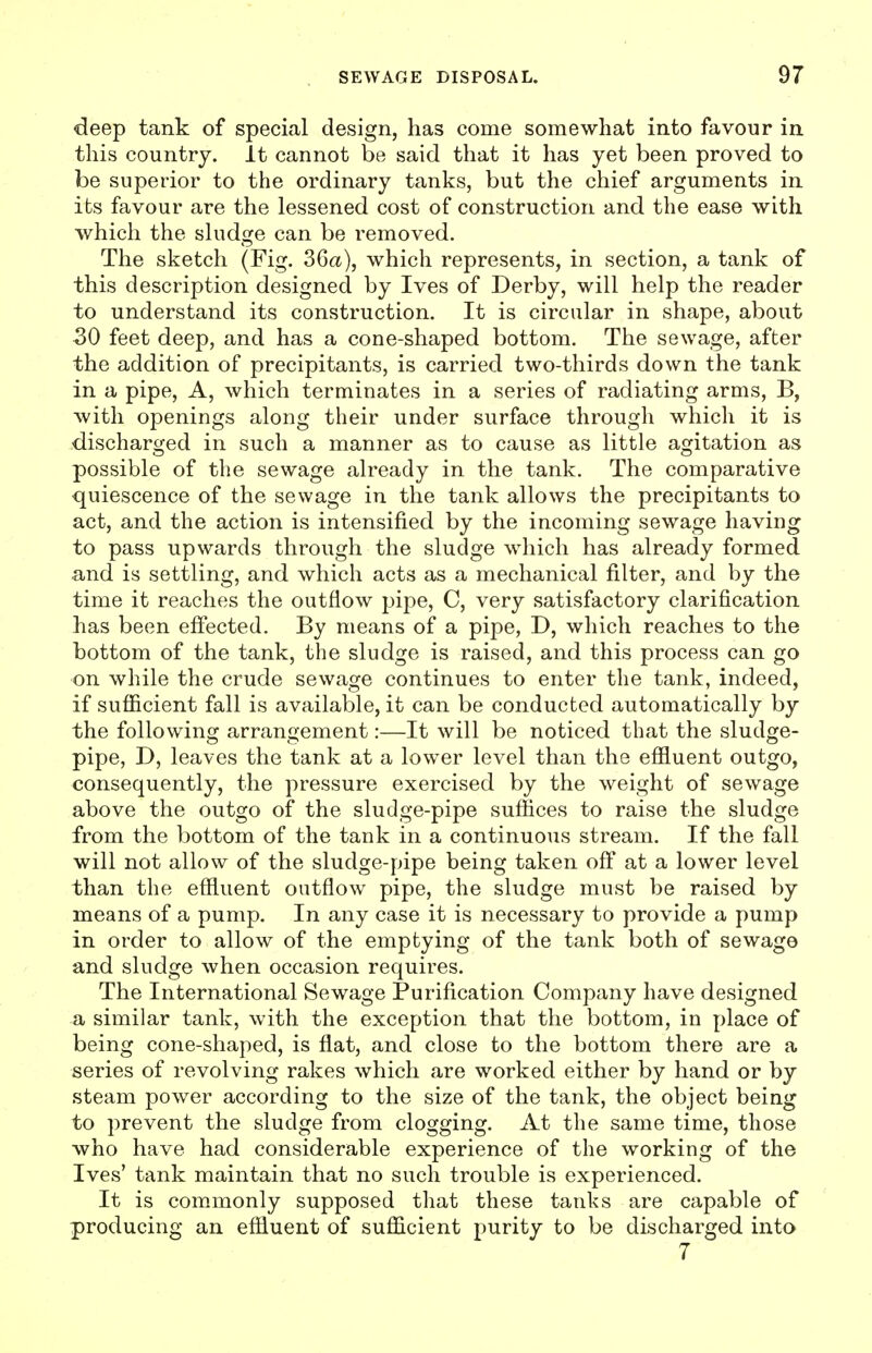 deep tank of specml design, has come somewhat into favour in this country. It cannot be said that it has yet been proved to be superior to the ordinary tanks, but the chief arguments in its favour are the lessened cost of construction and the ease with which the shidge can be removed. The sketch (Fig. 36a), which represents, in section, a tank of this description designed by Ives of Derby, will help the reader to understand its construction. It is circular in shape, about 30 feet deep, and has a cone-shaped bottom. The sewage, after the addition of precipitants, is carried two-thirds down the tank in a pipe. A, which terminates in a series of radiating arms, B, with openings along their under surface through which it is discharged in such a manner as to cause as little agitation as possible of the sewage already in the tank. The comparative quiescence of the sewage in the tank allows the precipitants to act, and the action is intensified by the incoming sewage having to pass upwards through the sludge which has already formed and is settling, and which acts as a mechanical filter, and by the time it reaches the outflow pipe, C, very satisfactory clarification has been effected. By means of a pipe, D, which reaches to the bottom of the tank, the sludge is raised, and this process can go on while the crude sewage continues to enter the tank, indeed, if sufficient fall is available, it can be conducted automatically by the following arrangement:—It will be noticed that the sludge- pipe, T>, leaves the tank at a lower level than the effluent outgo, consequently, the pressure exercised by the weight of sewage above the outgo of the sludge-pipe suffices to raise the sludge from the bottom of the tank in a continuous stream. If the fall will not allow of the sludge-pipe being taken off at a lower level than the effluent outflow pipe, the sludge must be raised by means of a pump. In any case it is necessary to provide a pump in order to allow of the emptying of the tank both of sewage and sludge when occasion requires. The International Sewage Purification Company have designed a similar tank, with the exception that the bottom, in place of being cone-shaped, is flat, and close to the bottom there are a series of revolving rakes which are worked either by hand or by steam power according to the size of the tank, the object being to prevent the sludge from clogging. At the same time, those who have had considerable experience of the working of the Ives' tank maintain that no such trouble is experienced. It is commonly supposed that these tanks are capable of producing an effluent of sufficient purity to be discharged into 7