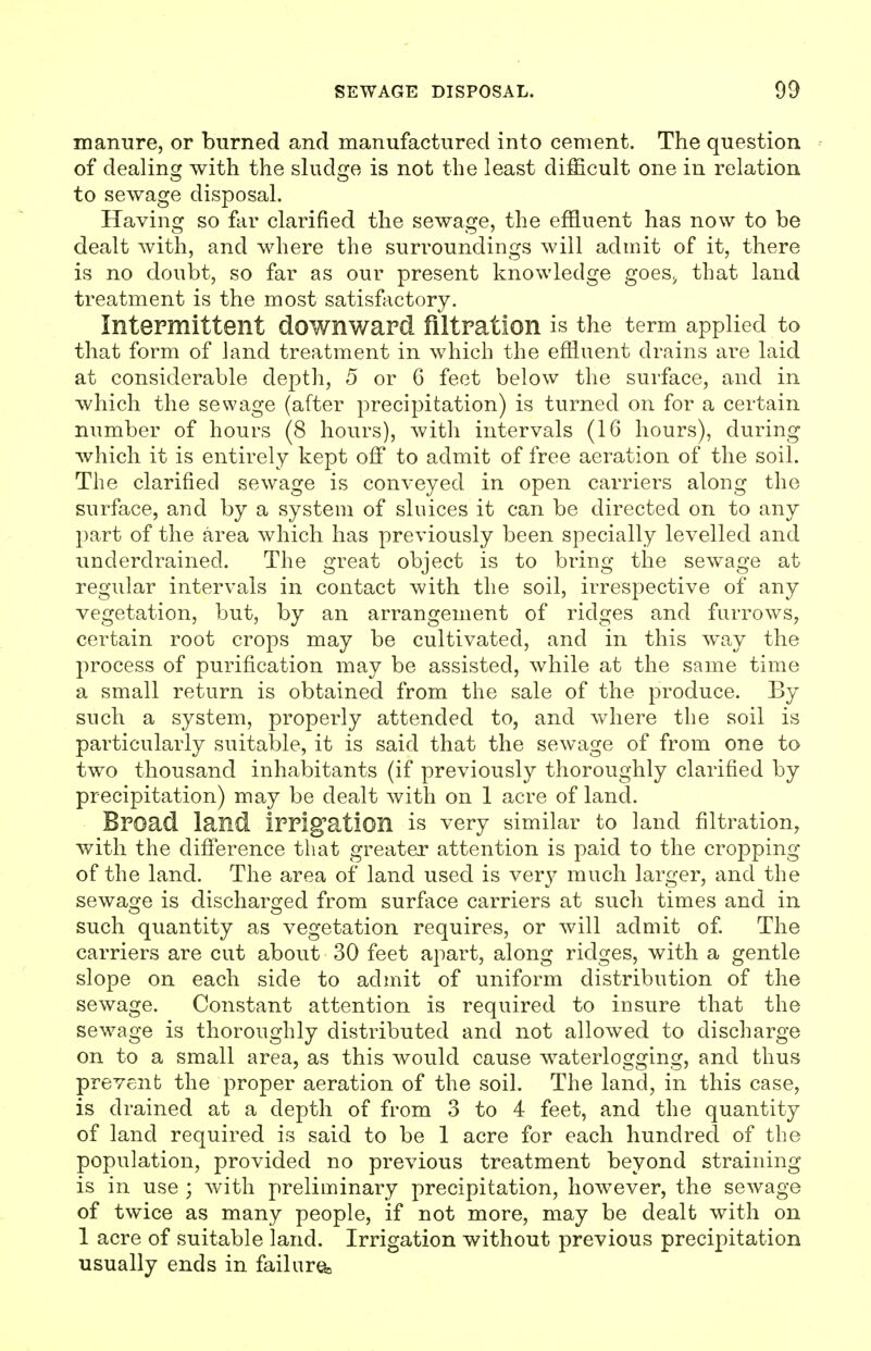 manure, or burned and manufactured into cement. The question of dealincr with the sludcje is not the least difficult one in relation to sewage disposal. Having so far clarified the sewage, the effluent has now to be dealt with, and where the surroundings will admit of it, there is no doubt, so far as our present knowledge goes> that land treatment is the most satisfactory. Intermittent downward filtration is the term applied to that form of land treatment in which the effluent drains are laid at considerable depth, 5 or 6 feet below the surface, and in which the sewage (after precipitation) is turned on for a certain number of hours (8 hours), with intervals (16 hours), during which it is entirely kept off to admit of free aeration of the soil. The clarified sewage is conveyed in open carriers along the surface, and by a system of sluices it can be directed on to any part of the area which has previously been specially levelled and underdrained. The great object is to bring the sewage at regular intervals in contact with the soil, irrespective of any vegetation, but, by an arrangement of ridges and furrows, certain root crops may be cultivated, and in this way the process of purification may be assisted, while at the same time a small return is obtained from the sale of the produce. By such a system, properly attended to, and where the soil is particularly suitable, it is said that the sewage of from one to two thousand inhabitants (if previously thoroughly clarified by precipitation) may be dealt with on 1 acre of land. Broad land irrigation is very similar to land filtration, with the difference that greater attention is paid to the cropping of the land. The area of land used is very much larger, and the sewage is discharged from surface carriers at such times and in such quantity as vegetation requires, or will admit of The carriers are cut about 30 feet apart, along ridges, with a gentle slope on each side to admit of uniform distribution of the sewage. Constant attention is required to iusure that the sewage is thoroughly distributed and not allowed to discharge on to a small area, as this would cause waterlogging, and thus prevent the proper aeration of the soil. The land, in this case, is drained at a depth of from 3 to 4 feet, and the quantity of land required is said to be 1 acre for each hundred of the population, provided no previous treatment beyond straining is in use ; with preliminary precipitation, however, the sewage of twice as many people, if not more, may be dealt with on 1 acre of suitable land. Irrigation without previous precipitation usually ends in failura>