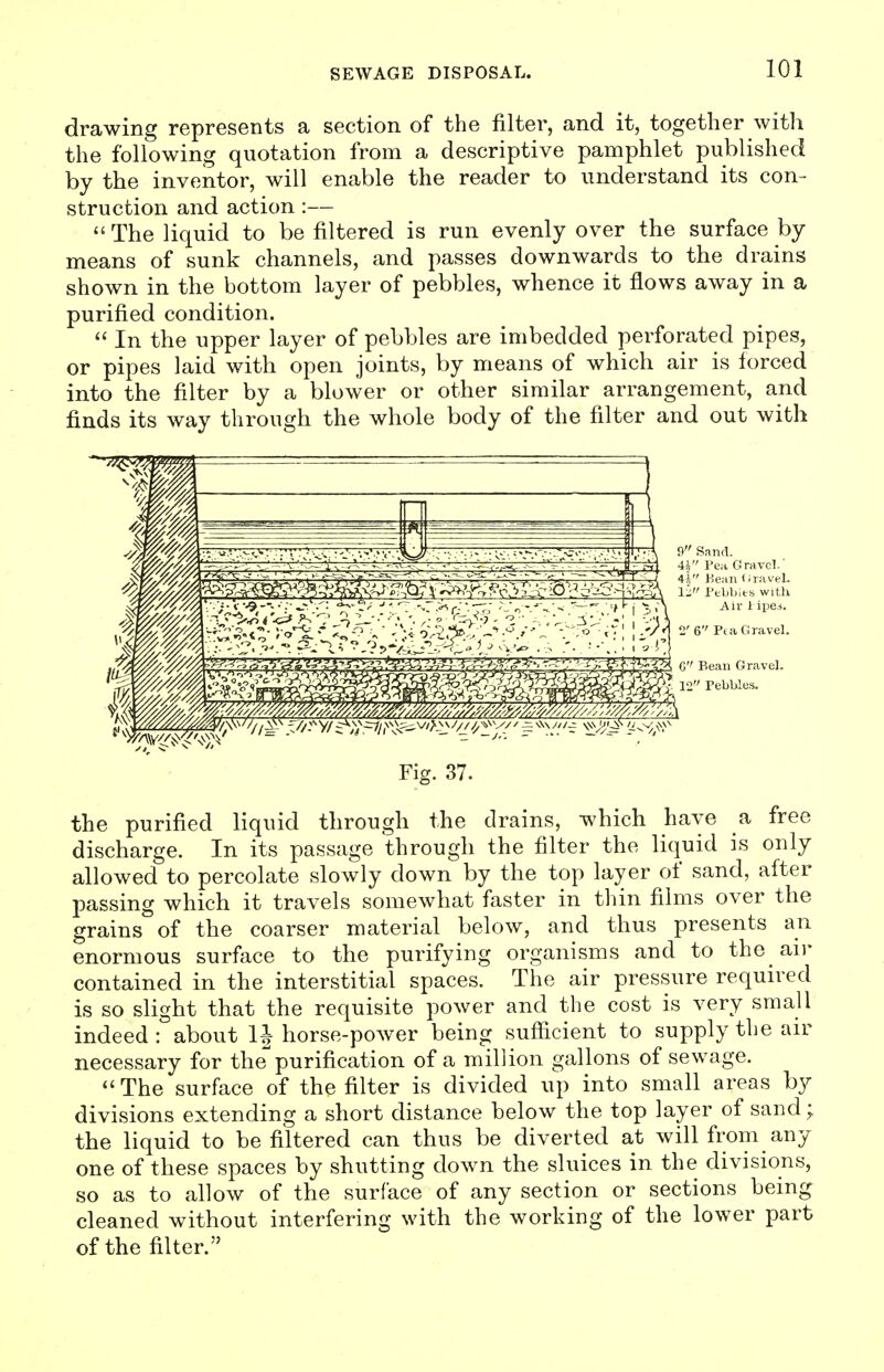 drawing represents a section of the filter, and it, together with the following quotation from a descriptive pamphlet published by the inventor, will enable the reader to understand its con- struction and action :— The liquid to be filtered is run evenly over the surface by means of sunk channels, and passes downwards to the drains shown in the bottom layer of pebbles, whence it flows away in a purified condition.  In the upper layer of pebbles are imbedded perforated pipes, or pipes laid with open joints, by means of which air is forced into the filter by a blower or other similar arrangement, and finds its way through the whole body of the filter and out with Fig. 37. the purified liquid through the drains, which have a free discharge. In its passage through the filter the liquid is only allowed to percolate slowly down by the top layer of sand, after passing which it travels somewhat faster in thin films over the grains of the coarser material below, and thus presents an enormous surface to the purifying organisms and to the an- contained in the interstitial spaces. The air pressure required is so slight that the requisite power and the cost is very small indeed : about IJ horse-power being sufficient to supply the air necessary for thepurification of a million gallons of sewage. The surface of the filter is divided up into small areas by divisions extending a short distance below the top layer of sand; the liquid to be filtered can thus be diverted at will from any one of these spaces by shutting down the sluices in the divisions, so as to allow of the surface of any section or sections being cleaned without interfering with the working of the lower part of the filter.