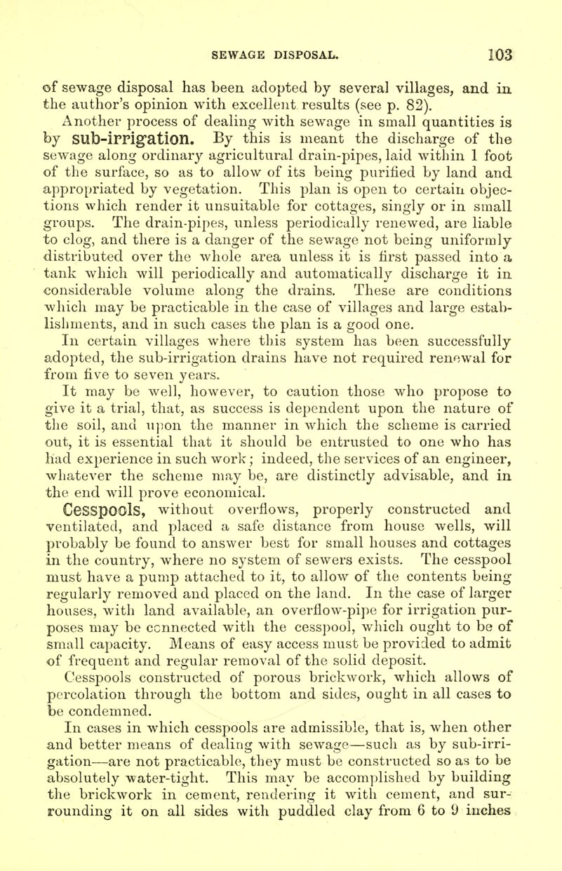 of sewage disposal has been adopted by several villages, and in the author's opinion with excellent results (see p. 82). Another process of dealing with sewage in small quantities is by sub-irrigation. By this is meant the discharge of the sew-age along ordinary agricultural drain-pipes, laid within 1 foot of the surface, so as to allow of its being purified by land and appropriated by vegetation. This plan is open to certain objec- tions which render it unsuitable for cottages, singly or in small groups. The drain-pipes, unless periodically renewed, are liable to clog, and there is a danger of the sewage not being uniformly distributed over the whole area unless it is first passed into a tank which will periodically and automatically discharge it in considerable volume along the drains. These are conditions which may be practicable in the case of viUages and large estab- lishments, and in such cases the plan is a good one. In certain villages where this system has been successfully adopted, the sub-irrigation drains have not required renewal for from five to seven years. It may be well, however, to caution those who propose to give it a trial, that, as success is dependent upon the nature of the soil, and upon the manner in which the scheme is carried out, it is essential that it should be entrusted to one who has had experience in such work; indeed, the services of an engineer, whatever the scheme may be, are distinctly advisable, and in the end will prove economical. Cesspools, without overflows, properly constructed and ventilated, and j^l^ced a safe distance from house wells, will probably be found to answer best for small houses and cottages in the country, where no system of sewers exists. The cesspool must have a pump attached to it, to allow of the contents being regularly removed and placed on the land. In the case of larger houses, with land available, an overflow-pipe for irrigation pur- poses may be connected with the cesspool, which ought to be of small capacity. Means of easy access must be provided to admit of frequent and regular removal of the solid deposit. Cesspools constructed of porous brickwork, which allows of percolation through the bottom and sides, ought in all cases to be condemned. In cases in which cesspools are admissible, that is, when other and better means of dealing with sewage—such as by sub-irri- gation—are not practicable, they must be constructed so as to be absolutely water-tight. This may be accomplished by building the brickwork in cement, rendering it with cement, and sur- rounding it on all sides with puddled clay from 6 to 9 inches