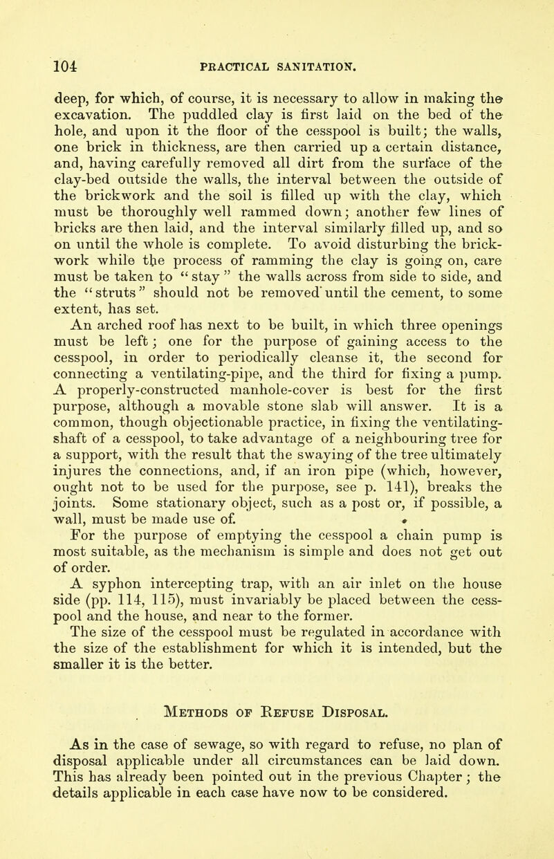 deep, for which, of course, it is necessary to allow in making the excavation. The puddled clay is first laid on the bed of the hole, and upon it the floor of the cesspool is built; the walls, one brick in thickness, are then carried up a certain distance, and, having carefully removed all dirt from the surface of the clay-bed outside the walls, the interval between the outside of the brickwork and the soil is filled up with the clay, which must be thoroughly well rammed down; another few lines of bricks are then laid, and the interval similarly filled up, and so on until the whole is complete. To avoid disturbing the brick- work while the process of ramming the clay is going on, care must be taken to  stay  the walls across from side to side, and the struts should not be removed'until the cement, to some extent, has set. An arched roof has next to be built, in which three openings must be left; one for the purpose of gaining access to the cesspool, in order to periodically cleanse it, the second for connecting a ventilating-pi^^e, and the third for fixing a pump. A properly-constructed manhole-cover is best for the first purpose, although a movable stone slab will answer. It is a common, though objectionable practice, in fixing the ventilating- shaft of a cesspool, to take advantage of a neighbouring tree for a support, with the result that the swaying of the tree ultimately injures the connections, and, if an iron pipe (which, however, ought not to be used for the purpose, see p. 141), breaks the joints. Some stationary object, such as a post or, if possible, a wall, must be made use of. # For the purpose of emptying the cesspool a chain pump is most suitable, as the mechanism is simple and does not get out of order. A syphon intercepting trap, with an air inlet on the house side (pp. 114, 115), must invariably be placed between the cess- pool and the house, and near to the former. The size of the cesspool must be regulated in accordance with the size of the establishment for which it is intended, but the smaller it is the better. Methods op Kefuse Disposal. As in the case of sewage, so with regard to refuse, no plan of disposal applicable under all circumstances can be laid down. This has already been pointed out in the previous Chapter; the details applicable in each case have now to be considered.