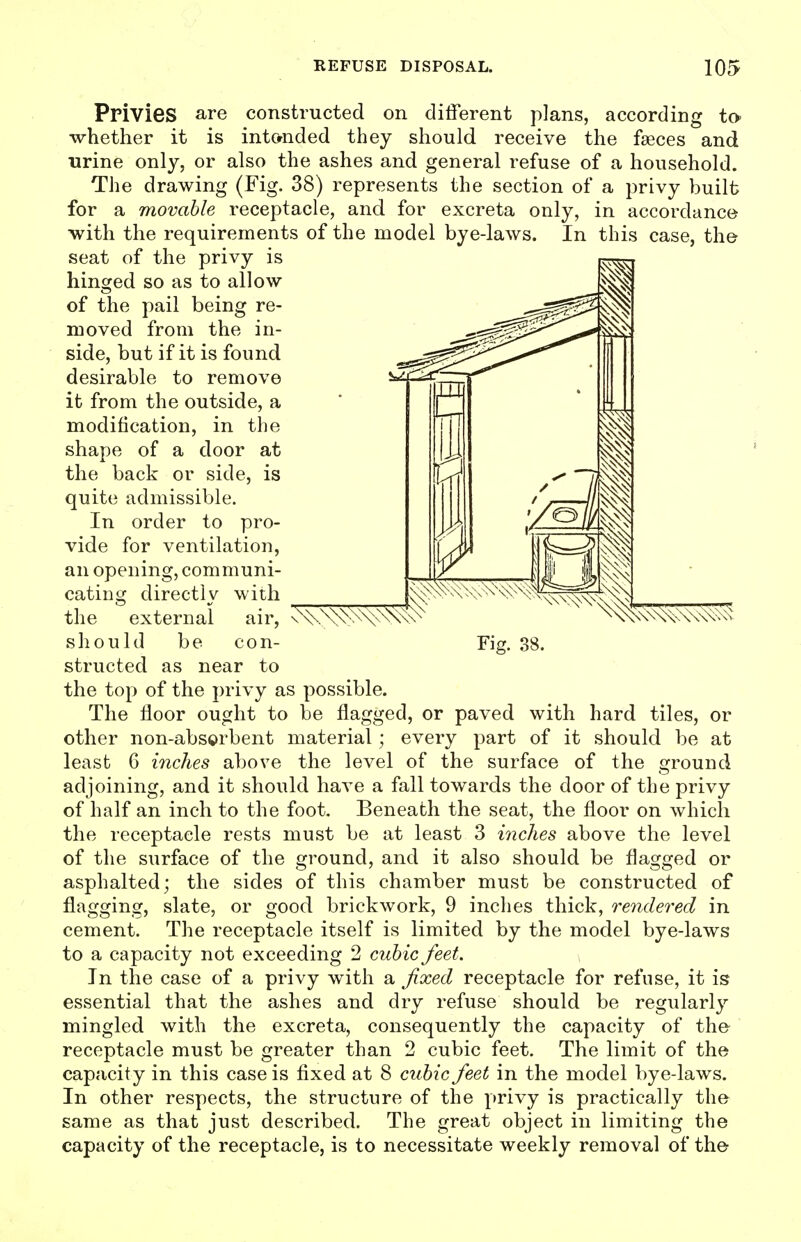 Privies are constructed on different plans, according to- whether it is int&nded they should receive the faeces and urine only, or also the ashes and general refuse of a household. The drawing (Fig. 38) represents the section of a privy built for a movable receptacle, and for excreta only, in accordance with the requirements of the model bye-laws. In this case, the seat of the privy is hinged so as to allow of the pail being re- moved from the in- side, but if it is found desirable to remove it from the outside, a modification, in the shape of a door at the back or side, is quite admissible. In order to pro- vide for ventilation, an opening, communi- cating directly with the external air, ^\\n\\\x^\\^^\ should be con- Fig. 38. structed as near to the top of the privy as possible. The floor ought to be flagged, or paved with hard tiles, or other non-abs©rbent material; every part of it should be at least 6 inches above the level of the surface of the ground adjoining, and it should have a fall towards the door of the privy of half an inch to the foot. Beneath the seat, the floor on which the receptacle rests must be at least 3 inches above the level of the surface of the ground, and it also should be flagged or asphalted; the sides of this chamber must be constructed of flagging, slate, or good brickwork, 9 inches thick, rendered in cement. The receptacle itself is limited by the model bye-laws to a capacity not exceeding 2 cubic feet. In the case of a privy with a fixed receptacle for refuse, it is essential that the ashes and dry refuse should be regularly mingled with the excreta, consequently the capacity of the receptacle must be greater than 2 cubic feet. The limit of the capacity in this case is fixed at 8 cubic feet in the model bye-laws. In other respects, the structure of the privy is practically the same as that just described. The great object in limiting the capacity of the receptacle, is to necessitate weekly removal of the