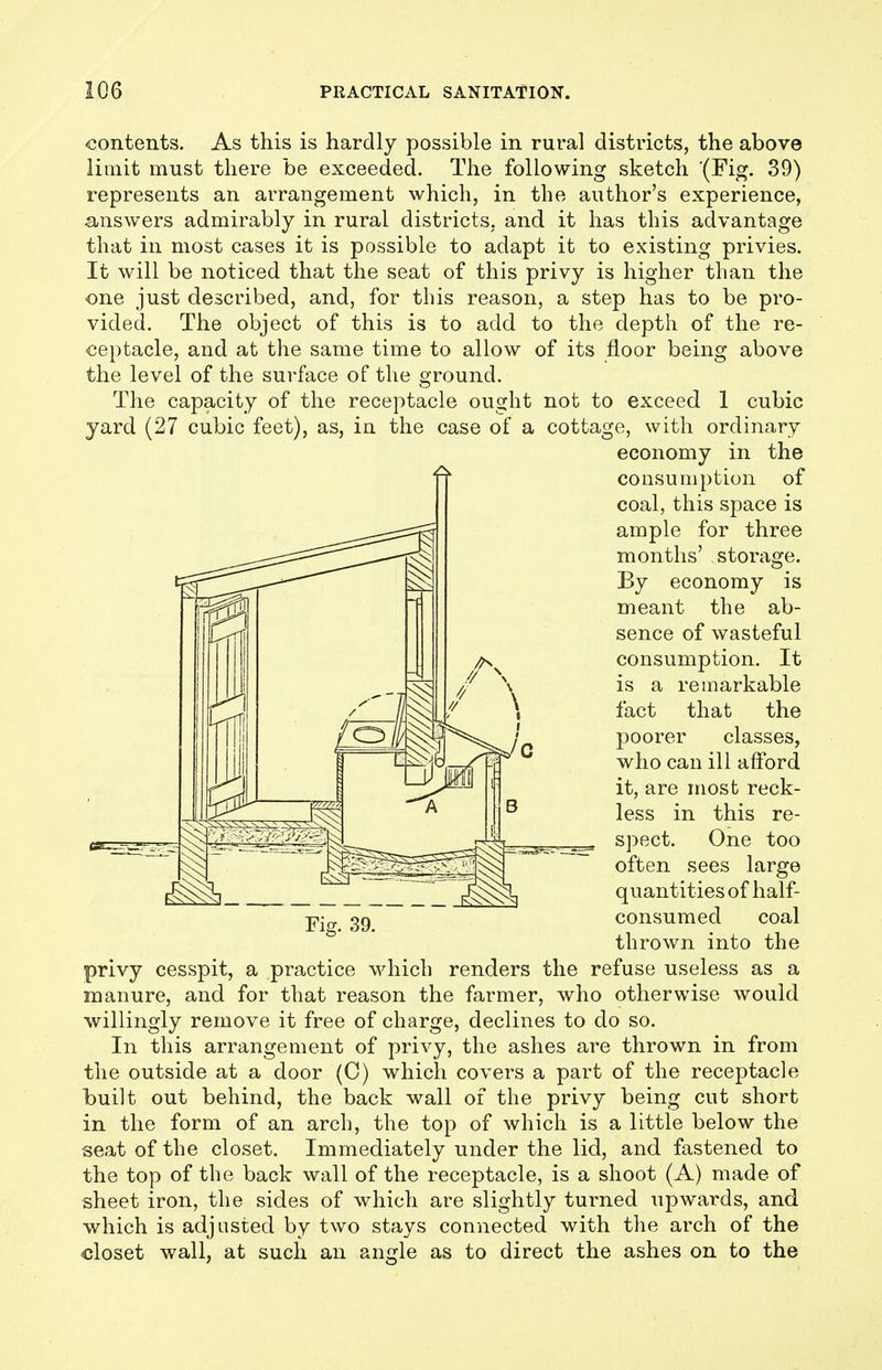 contents. As this is hardly possible in rural districts, the above limit must there be exceeded. The following sketch (Fig. 39) represents an arrangement which, in the author's experience, answers admirably in rural districts, and it has this advantage that in most cases it is possible to adapt it to existing privies. It will be noticed that the seat of this privy is higher than the •one just described, and, for this reason, a step has to be pro- vided. The object of this is to add to the depth of the re- ceptacle, and at the same time to allow of its floor being above the level of the surface of the ground. The capacity of the receptacle ought not to exceed 1 cubic yard (27 cubic feet), as, in the case of a cottage, with ordinary economy in the consumption of coal, this space is ample for three months' storage. By economy is meant the ab- sence of wasteful consumption. It is a remarkable fact that the poorer classes, who can ill afford it, are most reck- less in this re- spect. One too often sees large quantities of half- consumed coal thrown into the privy cesspit, a practice which renders the refuse useless as a manure, and for that reason the farmer, who otherwise would willingly remove it free of charge, declines to do so. In this arrangement of privy, the ashes are thrown in from the outside at a door (0) which covers a part of the receptacle built out behind, the back wall of the privy being cut short in the form of an arch, the top of which is a little below the seat of the closet. Immediately under the lid, and fastened to the top of the back wall of the receptacle, is a shoot (A) made of sheet iron, the sides of which are slightly turned upwards, and which is adjusted by two stays connected with the arch of the closet wall, at such an angle as to direct the ashes on to the Fig. 39.