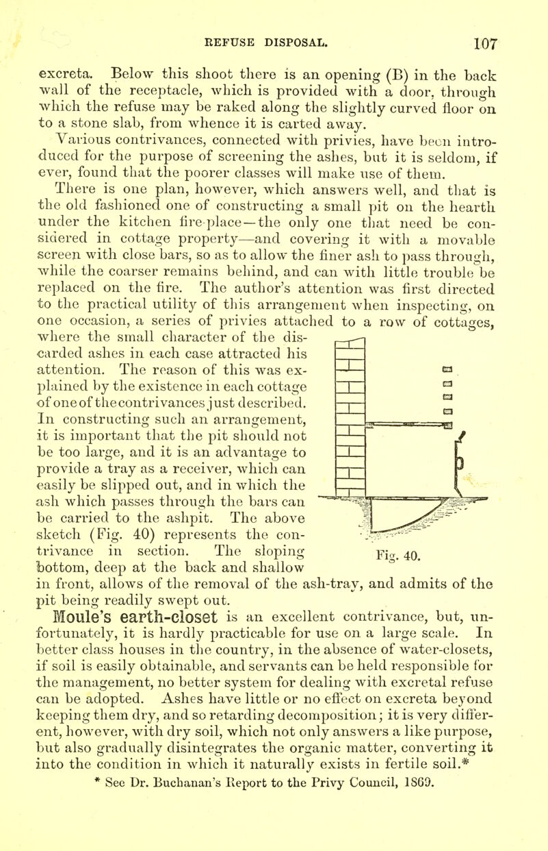 excreta. Below this shoot there is an opening (B) in the back wall of the receptacle, which is provided with a door, through which the refuse may be raked along the slightly curved floor on to a stone slab, from whence it is carted away. Various contrivances, connected with privies, have been intro- duced for the purpose of screening the ashes, but it is seldom, if ever, found that the poorer classes will make use of them. There is one plan, however, which answers well, and that is the old fashioned one of constructing a small pit on the hearth under the kitchen fire-place —the only one that need be con- sidered in cottage property—and covering it with a movable screen with close bars, so as to allow the finer ash to pass through, while the coarser remains behind, and can with little trouble be replaced on the fire. The author's attention was first directed to the practical utility of this arrangement when inspecting, on one occasion, a series of privies attached to a row of cottages, where the small character of the dis- carded ashes in each case attracted his attention. The reason of this was ex- plained by the existence in each cottage of one of the contrivances j ust described. In constructing such an arrangement, it is important that the pit should not be too large, and it is an advantage to provide a tray as a receiver, which can easily be slipped out, and in which the ash which passes through the bars can be carried to the ashpit. The above sketch (Fig. 40) represents the con- trivance in section. The sloping bottom, deep at the back and shallow in front, allows of the removal of the ash-tray, and admits of the pit being readily swept out. Moule'S eartll-ClOSet is an excellent contrivance, but, un- fortunately, it is hardly practicable for use on a large scale. In better class houses in the country, in the absence of water-closets, if soil is easily obtainable, and servants can be held responsible for the management, no better system for dealing with excretal refuse can be adopted. Ashes have little or no effect on excreta beyond keeping them dry, and so retarding decomposition; it is very differ- ent, however, with dry soil, which not only answers a like purpose, but also gradually disintegrates the organic matter, converting it into the condition in which it naturally exists in fertile soil.* * See Dr. Buchanan's lieport to the Privy Council, 1869. Ficr. 40.