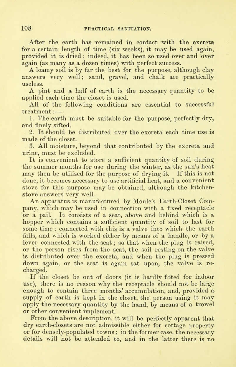 After the earth has remained in contact with the excreta for a certain length of time (six weeks), it may be used again, provided it is dried; indeed, it has been so used over and over again (as many as a dozen times) with perfect success. A loamy soil is by far the best for the purpose, although clay answers very well; sand, gravel, and chalk are practically useless. A pint and a half of earth is the necessary quantity to be applied each time the closet is used. All of the following conditions are essential to successful treatment:— 1. The earth must be suitable for the purpose, perfectly dry, and finely sifted. 2. It should be distributed over the excreta each time use is made of the closet. 3. All moisture, beyond that contributed by the excreta and urine, must be excluded. It is convenient to store a sufficient quantity of soil during the summer months for use during the winter, as the sun's heat may then be utilised for the purpose of drying it. If this is not done, it becomes necessary to use artificial heat, and a convenient stove for this purpose may be obtained, although the kitchen- stove answers very well. An apparatus is manufactured by Moule's Earth-Closet Com- pany, which may be used in connection with a fixed receptacle or a pail. It consists of a seat, above and behind which is a hopper which contains a sufficient quantity of soil to last for some time; connected with this is a valve into which the earth falls, and which is worked either by means of a handle, or by a lever connected with the seat; so that when the plug is raised, or the person rises from the seat, the soil resting on the valve is distributed over the excreta, and when the plug is pressed down again, or the seat is again sat upon, the valve is re- charged. If the closet be out of doors (it is hardly fitted for indoor use), there is no reason why the receptacle should not be large enough to contain three months' accumulation, and, provided a supply of earth is kept in the closet, the person using it may apply the necessary quantity by the hand, by means of a trowel or other convenient implement. From the above description, it will be perfectly apparent that dry earth-closets are not admissible either for cottage property or for densely-populated towns ; in the former case, the necessary details will not be attended to, and in the latter there is no