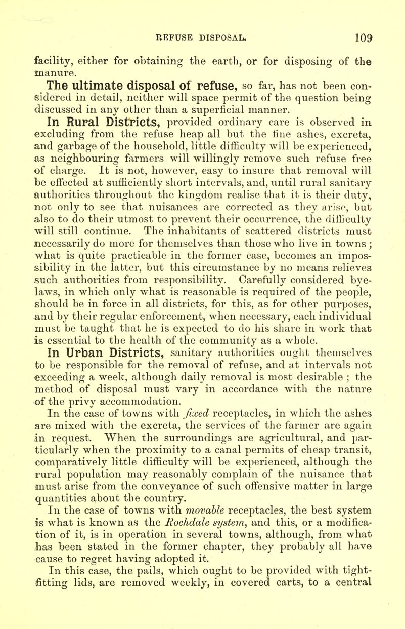facility, either for obtaining the earth, or for disposing of the manure. The ultimate disposal of refuse, so far, has not been con- sidered in detail, neither will space permit of the question being discussed in any other than a superficial manner. In Rural Districts, provided ordinary care is observed in excluding from the refuse heap all but the tine ashes, excreta, and garbage of the household, little difficulty will be experienced, as neighbouring farmers will willingly remove such refuse free of charge. It is not, however, easy to insure that removal will be effected at sufficiently short intervals, and, until rural sanitary authorities throughout the kingdom realise that it is their duty, not only to see that nuisances are corrected as they arise, but also to do their utmost to prevent their occurrence, the difficulty will still continue. The inhabitants of scattered districts must necessarily do more for themselves than those who live in towns ; what is quite practicable in the former case, becomes an impos- sibility in the latter, but this circumstance by no means relieves such authorities from responsibility. Carefully considered bye- laws, in which only what is reasonable is required of the people, should be in force in all districts, for this, as for other purposes, and by their regular enforcement, when necessary, each individual must be taught that he is expected to do his share in work that is essential to the health of the community as a whole. In Urban Districts, sanitary authorities ought themselves to be responsible for the removal of refuse, and at intervals not exceeding a week, although daily removal is most desirable ; the method of disposal must vary in accordance with the nature of the privy accommodation. In the case of towns with fixed receptacles, in which the ashes are mixed with the excreta, the services of the farmer are again in request. When the surroundings are agricultural, and {jar- ticularly when the proximity to a canal permits of cheap transit, comparatively little difficulty will be experienced, although the rural population may reasonably complain of the nuisance that must arise from the conveyance of such offensive matter in large quantities about the country. In the case of towns with movable receptacles, the best system is what is known as the Rochdale system, and this, or a modifica- tion of it, is in operation in several towns, although, from what has been stated in the former chapter, they probably all have cause to regret having adopted it. In this case, the pails, which ought to be provided with tight- fitting lids, are removed weekly, in covered carts, to a central