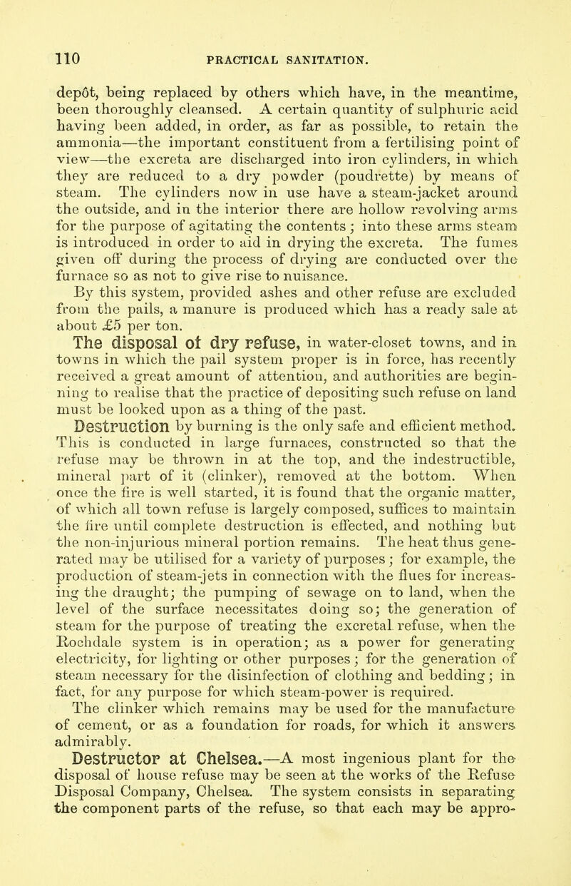 depot, being replaced by others which have, in the meantime, been thoroughly cleansed. A certain quantity of sulphuric acid having been added, in order, as far as possible, to retain the ammonia—the important constituent from a fertilising point of view—the excreta are discharged into iron cylinders, in which they are reduced to a dry powder (poudrette) by means of steam. The cylinders now in use have a steam-jacket around the outside, and in the interior there are hollow revolving arms for the purpose of agitating the contents; into these arms steam is introduced in order to aid in drying the excreta. The fumes ^iven off during the process of drying are conducted over the furnace so as not to give rise to nuisance. By this system, provided ashes and other refuse are excluded from the pails, a manure is produced which has a ready sale at about £5 per ton. The disposal Ot dry refuse, in water-closet towns, and in towns in which the pail system proper is in force, has recently received a great amount of attention, and authorities are begin- ning to realise that the practice of depositing such refuse on land must be looked upon as a thing of the past. Destruction by burning is the only safe and efficient method. This is conducted in large furnaces, constructed so that the refuse may be thrown in at the top, and the indestructible, mineral part of it (clinker), removed at the bottom. When once the fire is well started, it is found that the organic matter, of which all town refuse is largely composed, suffices to maintain the fire until complete destruction is effected, and nothing but the non-injurious mineral portion remains. The heat thus gene- rated may be utilised for a variety of purposes; for example, the production of steam-jets in connection with the flues for increas- ing the draught; the pumping of sewage on to land, when the level of the surface necessitates doing so; the generation of steam for the purpose of treating the excreta! refuse, when the Hochdale system is in operation; as a power for generating electricity, for lighting or other purposes; for the generation of steam necessary for the disinfection of clothing and bedding; in fact, for any purpose for which steam-power is required. The clinker which remains may be used for the manufacture of cement, or as a foundation for roads, for which it answers admirably. Destructor at Chelsea.—A most ingenious plant for the- disposal of house refuse may be seen at the works of the Kefuse Disposal Company, Chelsea. The system consists in separating, the component parts of the refuse, so that each may be appro-