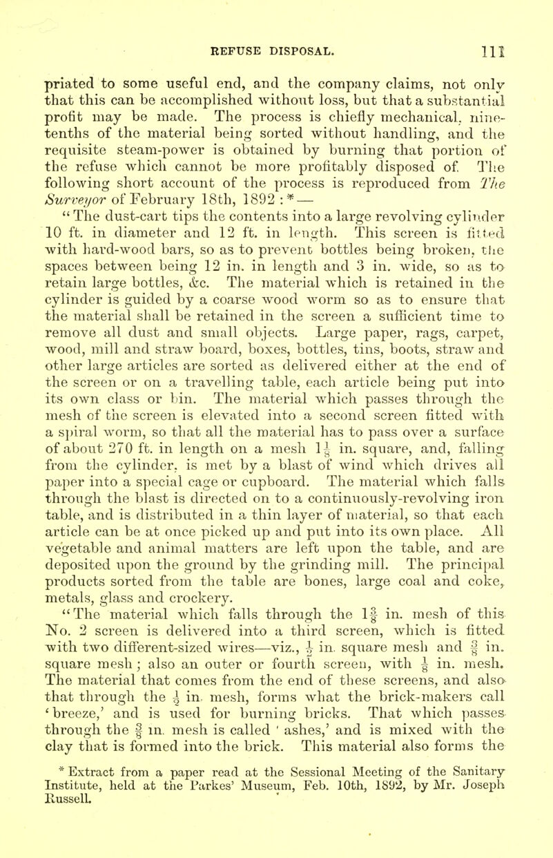 priated to some useful end, aud the company claims, not onlv that this can be accomplished without loss, but that a substantial pro tit may be made. The process is chiefly mechanical, nirie- tenths of the material being sorted without handling, and the requisite steam-power is obtained by burning that portion of the refuse which cannot be more profitably disposed of Tiie following short account of the process is reproduced from TJie Surveyor of February 18th, 1892 : —  The dust-cart tips the contents into a large revolving cylinder 10 ft. in diameter and 12 ft. in length. This screen is fitted with hard-wood bars, so as to prevent bottles being broken, tlie spaces between being 12 in. in length and 3 in. wide, so as to retain large bottles, (fee. The material which is retained in the cylinder is guided by a coarse wood worm so as to ensure that the material shall be retained in the screen a sufficient time to remove all dust and small objects. Large paper, rags, carpet, wood, mill and straw board, boxes, bottles, tins, boots, straw and other large articles are sorted as delivered either at the end of the screen or on a travelling table, each article being put into its own class or bin. The material which passes through the mesh of the screen is elevated into a second screen fitted with a s})iral worm, so that all the material has to pass over a surface of about 270 ft. in length on a mesh 1^ in. square, and, falling from the cylinder, is met by a blast of wind which drives all paper into a special cage or cupboard. The material which falls through the blast is directed on to a continuously-revolving iron table, and is distributed in a thin layer of material, so that each article can be at once picked up and put into its own place. All vegetable and animal matters are left upon the table, and are deposited upon the ground by the grinding mill. The principal products sorted from the table are bones, large coal and coke, metals, glass and crockery. The material which falls through the If in. mesh of this No. 2 screen is delivered into a third screen, which is fitted with two different-sized wires—viz., h in. square mesh and f in. square mesh ; also an outer or fourth screen, with \ in. mesh. The material that comes from the end of these screens, and also that through the \ in. mesh, forms what the brick-makers call ' breeze,' and is used for burning bricks. That which passes through the f in. mesh is called ' ashes,' and is mixed with the clay that is formed into the brick. This material also forms the * Extract from a paper read at the Sessional Meeting of the Sanitary Institute, held at the Parkes' Museum, Feb. 10th, 1892, by Mr. Joseph RusselL