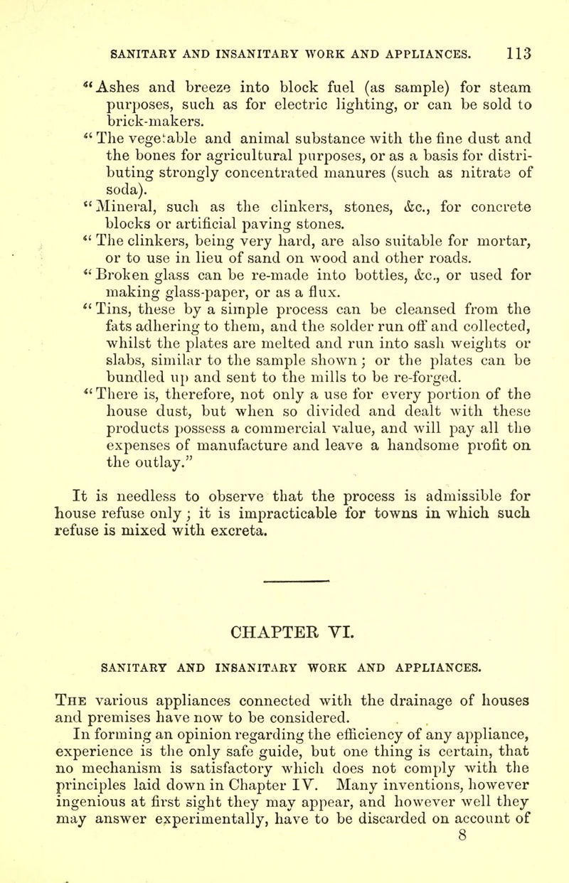 Ashes and breeze into block fuel (as sample) for steam purposes, such as for electric lighting, or can be sold to brick-makers. The vegetable and animal substance with the fine dust and the bones for agricultural purposes, or as a basis for distri- buting strongly concentrated manures (such as nitrate of soda). *' Mineral, such as the clinkers, stones, &c., for concrete blocks or artificial paving stones. *' The clinkers, being very hard, are also suitable for mortar, or to use in lieu of sand on wood and other roads. *' Broken glass can be re-made into bottles, &c., or used for making glass-paper, or as a flux. Tins, these by a simple process can be cleansed from the fats adhering to them, and the solder run ofi and collected, whilst the plates are melted and run into sash weights or slabs, similar to the sample shown; or the plates can be bundled up and sent to the mills to be re-forged. There is, therefore, not only a use for every portion of the house dust, but when so divided and dealt with these products possess a commercial value, and will pay all the expenses of manufacture and leave a handsome profit on. the outlay. It is needless to observe that the process is admissible for house refuse only; it is impracticable for towns in which such refuse is mixed with excreta. CHAPTER YL SANITARY AND INSANITARY WORK AND APPLIANCES. The various appliances connected with the drainage of houses and premises have now to be considered. In forming an opinion regarding the efliciency of any appliance, experience is the only safe guide, but one thing is certain, that no mechanism is satisfactory which does not comply with the principles laid down in Chapter IV. Many inventions, however ingenious at first sight they may appear, and however well they may answer experimentally, have to be discarded on account of 8