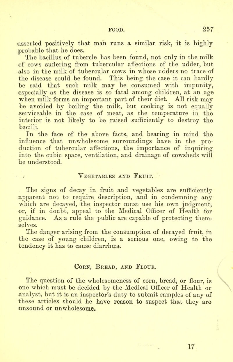 asserted positively that mah runs a similar risk, it is highly probable that he does. The bacillus of tubercle has been found, not only in the milk of cows sufiering from tubercular afl'ections of the udder, but also in the milk of tubercular cows in whose udders no trace of the disease could be found. This being the case it can hardly be said that such milk may be consumed with impunity, -especially as the disease is so fatal among children, at an age when milk forms an important part of their diet. All risk may be avoided by boiling the milk, but cooking is not equally serviceable in the case of meat, as the temperature in the interior is not likely to be raised sufficiently to destroy the bacilli. In the face of the above facts, and bearing in mind the influence that unwholesome surroundings have in the pro- duction of tubercular affections, the importance of inquiring into the cubic space, ventilation, and drainage of cowsheds will he understood. / Vegetables and Fruit. The signs of decay in fruit and vegetables are sufficiently apparent not to require description, and in condemning any which are decayed, the inspector must use his own judgment, •or, if in doubt, appeal to the Medical Officer of Health for guidance. As a rule the public are capable of protecting them- selves. The danger arising from the consumption of decayed fruit, in the case of young children, is a serious one, owing to the tendency it has to cause diarrhoea. Corn, Bread, and Flour. The question of the wholesomeness of corn, bread, or flour, is one which must be decided by the Medical Officer of Health or analyst, but it is an inspector's duty to submit samples of any of these articles should he have reason to suspect that they are unsound or unwholesome. 17