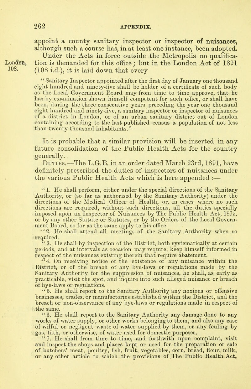 appoint a county sanitary inspector or inspector of nuisances, although such a course has, in at least one instance, been adopted. Under the Acts in force outside the Metropolis no qualifica- tion is demanded for this office; but in the London Act of 1891 (108 i.d.), it is laid down that every Sanitary Inspector appointed after the first day of January one thousand eight hundred and ninety-five shall be holder of a certifieg-te of such body as the Local Government Board may from time to time approve, that he has by examination shown himself competent for such ofiace, or shall have been, during the three consecutive years preceding the year one thousand eight hundred and ninety-five, a sanitary inspector or inspector of nuisances of a district in London, or of an urban sanitary district out of London containing according to the last published census a population of not less than twenty thousand inhabitants. Ifc is probable that a similar provision will be inserted in any future consolidation of the Public Health Acts for the country generally. Duties.—The L.G.B. in an order dated March 23rd, 1891, have definitely prescribed the duties of inspectors of nuisances under the various Public Health Acts which is here appended :— 1. He shall perform, either under the special directions of the Sanitary Authority, or (so far as authorised by the Sanitary Authority) under the directions of the Medical Officer of Health, or, in cases where no such directions are required, without such directions, all the duties specially imposed upon an Inspector of Nuisances by The Public Health Act, 1875, or by any other Statute or Statutes, or by the Orders of the Local Govern- ment Board, so far as the same apply to his office. '' 2. He shall attend all meetings of the Sanitary Authority when so required.  3. He shall by inspection of the District, both systematically at certain periods, and at intervals as occasion may require, keep himself informed in respect of the nuisances existing therein that require abatement. 4. On receiving notice of the existence of any nuisance within the District, or of the breach of any bye-laws or regulations made by the Sanitary Authority for the suppression of nuisances, he shall, as early as practicable, visit the spot, and inquire into such alleged nuisance or breach of bye-lav/s or regulations. 5. He shall report to the Sanitary Authority any noxious or ofi'ensive businesses, trades, or manufactories established within the District, and the breach or non-observance of any bye-laws or regulations made in respect of the same. 6. He shall report to the Sanitary Authority any damage done to any works of water supply, or other works belonging to them, and also any case of wilful or negligent waste of water supplied by them, or any fouling by gas, filth, or otherwise, of water used for domestic purposes. 7. He shall from time to time, and forthwith upon complaint, visit and inspect the shops and places kept or used for the preparation or sale of butchers' meat, poidtry, fish, fruit, vegetables, corn, bread, flour, milk, or any other article to which the provisions of The Public Health Act, Lon(^on, 108.