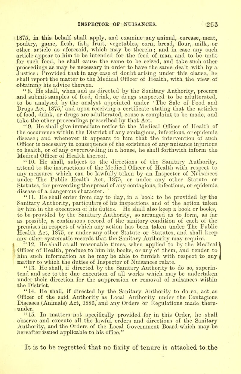 1875, in this behalf shall a])ply, and examine any animal, carcase, meat, poultry, game, flesh, fish, fruit, vegetables, corn, bread, flour, milk, or other article as aforesaid, which may be therein; and in case any such article appear to him to be intended for the food of man, and to be untit for such food, he shall cause the same to be seized, and take such other proceedings as may be necessary in order to have the same dealt with by a Justice: Provided that in any case of doubt arising under this clause, he shall report the matter to the Medical Officer of Health, with the view of obtaining his advice thereon.  8. He shall, when and as directed by the Sanitary Authority, procure and submit samples of food, drink, or drugs suspected to be adulterated, to be analysed by the analyst appointed under ' The Sale of Food and Drugs Act, 1875,' and upon receiving a certificate stating that the articles of food, drink, or drugs are adulterated, cause a complaint to be made, and take the other proceedings prescribed by that Act. 9. He shall give immediate notice to the Medical Officer of Health of the occurrence within the District of any contagious, infectious, or epidemic disease; and whenever it appears to him that the intervention of such Officer is necessary in coDsequence of the existence of any nuisance injurious to health, or of any overcrowding in a house, he shall forthwith inform the Medical Officer of Health thereof.  10. He shall, subject to the directions of the Sanitary Authority, attend to the instructions of the Medical Officer of Health with respect to any measures which can be lawfully taken by an Inspector of Nuisances under The Public Health Act, 1875, or under any other Statute or Statutes, for preventing the spread of any contagious, infectious, or epidemic disease of a dangerous character. 11. He shall enter from day to day, in a book to be provided by the Sanitary Authority, particulars of his inspections and of the action taken by him in the execution of his duties. He shall also keep a book or books, to be provided by the Sanitary Authority, so arranged as to form, as for as possible, a continuous record of the sanitary condition of each of the premises in respect of which any action has been taken under The Public Health Act, 1875, or under any other Statute or Statutes, and shall keep ^ny other systematic records that the Sanitary Authority may require. 12. He shall at all reasonable times, when applied to by the Medical! Officer of Health, produce to him his books, or any of them, and render to I him such information as he maybe able to furnish with respect to any>J matter to which the duties of Inspector of Nuisances relate. 13. He shall, if directed by the Sanitary Authority to do so, superin- tend and see to the due execution of all works which may be undertaken imder their direction for the suppression or removal of nuisances within the District. 14. He shall, if directed by the Sanitary Authority to do so, act as Officer of the said Authority as Local Authority under the Contagious Diseases (Animals) Act, 1886, and any Orders or Regulations made there- under. 15. In matters not specifically provided for in this Order, he shall observe and execute all the lawful orders and directions of the Sanitary Authority, and the Orders of the Loca,l Government Board which may be hereafter issued applicable to his office. It is to be regretted that no fixity of tenure is attached to the