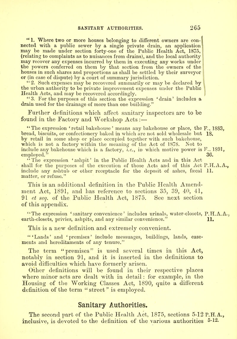 1. Where two or more houses belonging to different owners are con-1 nected with a public sewer by a single private drain, an application! may be made under section forty-one of the Public Health Act, 1875, ! (relating to complaints as to nuisances from drains), and the local authority may recover any expenses incurred by them in executing any works under the powers conferred on them by that section from the owners of the houses in such shares and proportions as shall be settled by their surveyor or (in case of dispute) by a court of summary jurisdiction. 2. Such expenses may be recovered summarily or may be declared by ; the urban authority to be private improvement expenses under the Public Health Acts, and may be recovered accordingly. i 3. For the purposes of this section the expression 'drain' includes a drain used for the drainage of more than one building. Further definitions which affect sanitary inspectors are to be found in the Factory and Workshop Acts :— The expression 'retail bakehouse' means any bakehouse or place, the F., 1883, bread, biscuits, or confectionery baked in which are not sold wholesale but 18. by retail in some shop or place occupied together with such bakehouse, which is not a factory within the meaning of the Act of 1878. Not to include any bakehouse which is a factory, i.e., in which motive power is F., 1891 j employed. 36. The expression 'ashpit' in the Public Health Acts and in this Act shall for the purposes of the execution of those Acts and of this Act P.H.A.A.^ include any ashtub or other receptacle for the deposit of ashes, ftecal 11. matter, or refuse. This is an additional definition in the Public Health Amend- ment Act, 1891, and has reference to sections 35, 39, 40, 41, 91 et seq. of the Public Health Act, 1875. See next section of this appendix. The expression 'sanitary convenience' includes urinals, water-closets, P.H.A.A., earth-closets, privies, ashpits, and any similar convenience. 11. This is a new definition and extremely convenient. 'Lands' and 'premises' include messuages, buildings, lands, ease- ments and hereditaments of any tenure. The term  premises is used several times in this Act, notably in section 91, and it is inserted in the definitions to avoid difiiculties which have formerly arisen. Other definitions will be found in their respective places where minor acts are dealt with in detail: for example, in the Housing of the Working Classes Act, 1890, quite a diflerent definition of the term  street is employed. Sanitary Authorities. The second part of the Public Health Act, 1875, sections 5-12 P.HA., inclusive, is devoted to the definition of the various authorities 5-12.