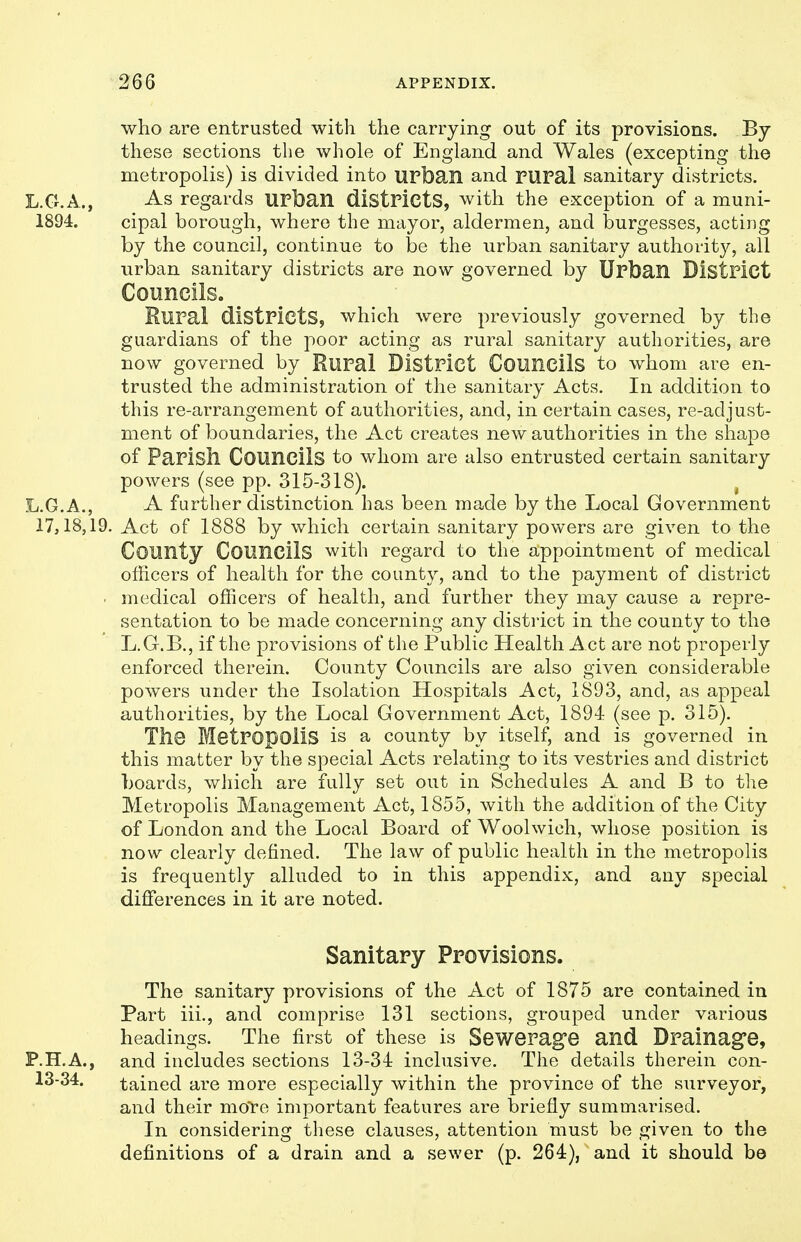 who are entrusted with the carrying out of its provisions. By these sections the whole of England and Wales (excepting the metropolis) is divided into urban and rUPal sanitary districts. L.G.A., As regards UPfean districts, with the exception of a muni- 1894. cipal borough, where the mayor, aldermen, and burgesses, acting by the council, continue to be the urban sanitary authority, all urban sanitary districts are now governed by Urban District Councils. Rural districts, which were previously governed by the guardians of the poor acting as rural sanitary authorities, are now governed by Rural District Councils to whom are en- trusted the administration of the sanitary Acts, In addition to this re-arrangement of authorities, and, in certain cases, re-adjust- ment of boundaries, the Act creates new authorities in the shape of Parish Councils to whom are also entrusted certain sanitary powers (see pp. 315-318). ^ L.G.A., A further distinction has been made by the Local Government 17,18,19. Act of 1888 by which certain sanitary powers are given to the County Councils with regard to the appointment of medical officers of health for the county, and to the payment of district ■ medical officers of health, and further they may cause a repre- sentation to be made concerning any district in the county to the L.G-.B., if the provisions of the Public Health Act are not properly enforced therein. County Councils are also given considerable powers under the Isolation Hospitals Act, 1893, and, as appeal authorities, by the Local Government Act, 1894 (see p. 315). The Metropolis is a county by itself, and is governed in this matter by the special Acts relating to its vestries and district boards, wJiich are fully set out in Schedules A and B to the Metropolis Management Act, 1855, with the addition of the City of London and the Local Board of Woolwich, whose position is now clearly defined. The law of public health in the metropolis is frequently alluded to in this appendix, and any special differences in it are noted. Sanitary Provisions. The sanitary provisions of the Act of 1875 are contained in Part iii., and comprise 131 sections, grouped under various headings. The first of these is Sewerage and Drainage, P.H.A., and includes sections 13-34 inclusive. The details therein con- tained are more especially within the province of the surveyor, and their mote important features are briefly summarised. In considering these clauses, attention must be given to the definitions of a drain and a sewer (p. 264), and it should be