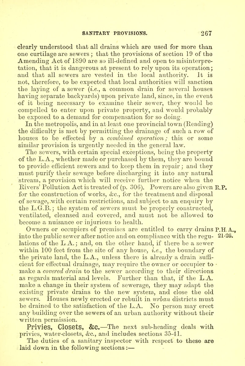 clearly understood that all drains which are used for more than one curtilage are sewers ; that the provisions of section 19 of the Amending Act of 1890 are so ill-defined and open to misinterpre- tation, that it is dangerous at present to rely upon its operation; and that all sewers are vested in the local authority. It is not, therefore, to be expected that local authorities will sanction the laying of a sewer (i.e., a common drain for several houses having separate backyards) upon private land, since, in the event of it being necessary to examine their sewer, they would be compelled to enter upon private property, and would probably be exposed to a demand for compensation for so doing. In the metropolis, and in at least one provincial town (Reading) the difficulty is met by permitting the drainage of such a row of houses to be effected by a combined operation; this or some similar provision is urgently needed in the general law. The sewers, with certain special exceptions, being the property of the L. A., whether made or purchased by them, they are bound to provide efficient sewers and to keep them in repair; and they must purify their sewage before discharging it into any natural stream, a provision which will receive further notice when the Rivers' Pollution Act is treated of (p. 306). Powers are also given E.P, for the construction of works, cfec, for the treatment and disposal of sewage, with certain restrictions, and subject to an enquiry by the L.G.B.; the system of sewers must be properly constructed, ventilated, cleansed and covered, and must not be allowed to become a nuisance or injurious to health. Owners or occupiers of premises are entitled to carry drains P.HA., into the public sewer after notice and on compliance with the regu- 21-26. lations of the L A.; and, on the other hand, if there be a sewer within 100 feet from the site of any house, i.e., the boundary of the private land, the L.A., unless there is already a drain suffi- cient for effectual drainage, may require the owner or occupier to • make a covered drain to the sewer according to their directions as regards material and levels. Further than that, if the L.A. make a change in their system of sewerage, they may adapt the existing private drains to the new system, and close the old sewers. Houses newly erected or rebuilt in iirban districts must be drained to the satisfaction of the L.A. No person may erect any building over the sewers of an urban authority without their written permission. Privies, Closets, &C.—The next sub-heading deals with privies, water-closets, &c., and includes sections 35-41. The duties of a sanitary inspector with respect to these are laid down in the following sections :—