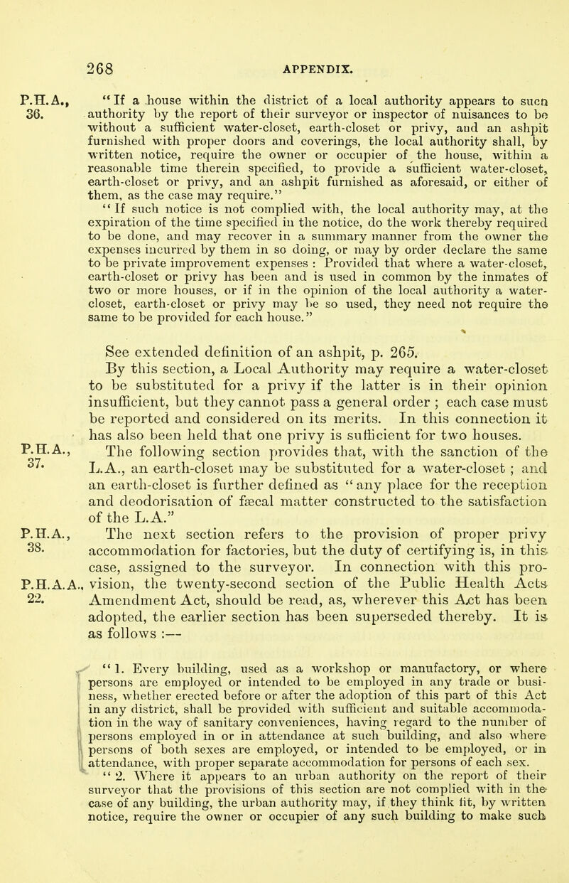 P.H.A., If a house within the district of a local authority appears to sucn 36. authority by the report of their surveyor or inspector of nuisances to bo without a sufficient water-closet, earth-closet or privy, aud an ashpit furnished with proper doors and coverings, the local authority shall, by written notice, require the owner or occupier of the house, within a reasonable time therein specified, to provide a sufficient water-closet, earth-closet or privy, and an ashpit furnished as aforesaid, or either of them, as the case may require. If such notice is not complied with, the local authority may, at the expiration of the time specified in the notice, do the work thereby required to be done, and may recover in a summary manner from the owner the expenses incurred by them in so doing, or may by order declare the same to be private improvement expenses : Provided that where a water-closet, earth-closet or privy has been and is used in common by the inmates of two or more houses, or if in the opinion of the local authority a water- closet, earth-closet or privy may be so used, they need not require the same to be provided for each house. See extended definition of an ashpit, p. 265. By this section, a Local Authority may require a water-closet to be substituted for a privy if the latter is in their opinion insuflacient, but they cannot pass a general order ; each case must be reported and considered on its merits. In this connection it ' has also been held that one privy is sufficient for two houses. P.H.A., The following section provides that, with the sanction of the L.A., an earth-closet may be substituted for a water-closet ; and an earth-closet is further defined as  any place for the reception and deodorisation of fsecal matter constructed to the satisfaction of the L. A. P.H.A., The next section refers to the provision of proper privy accommodation for factories, but the duty of certifying is, in thi& case, assigned to the surveyor. In connection with this pro- P.H.A.Am vision, the twenty-second section of the Public Health Acts 22. Amendment Act, should be read, as, wherever this A^t has been. adopted, the earlier section has been superseded thereby. It is as follows :— ^ 1. Every building, used as a workshop or manufactory, or where ! persons are employed or intended to be employed in any trade or busi- i ness, whether erected before or after the adoption of this part of this Act in any district, shall be provided with sufficient and suitable accommoda- [ tion in the way of sanitary conveniences, having regard to the number of persons employed in or in attendance at such building, and also where i persons of both sexes are employed, or intended to be employed, or in ] attendance, with proper separate accommodation for persons of each sex. 2. Where it appears to an urban authority on the report of their surveyor that the provisions of this section are not complied with in the case of any building, the urban authority may, if they think fit, by written notice, require the owner or occupier of any such building to make such