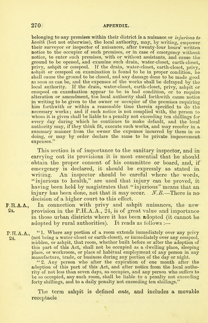 belonging to any premises within their district is a nuisance or injurious to health (but not otherwise), the local authority, may, by writing, emi)ovver their surveyor or inspector of nuisances, after twenty-four hours' written notice to the occupier of such premises, or in case of emergency without notice, to enter such premises, with or without assistants, and cause the ground to be opened, and examine such drain, water-closet, earth-closet, privy, ashpit or cesspool. If the drain, water-closet, earth-closet, privy, ashpit or cesspool on examination is found to be in proper condition, he shall cause the ground to be closed, and any damage done to be made good as soon as can be, and the expenses of the works shall be defrayed by the local authority. If the drain, water-closet, earth-closet, privy, ashpit or cesspool on examination appear to be in bad condition, or to require alteration or amendment, the local authority shall forthwith cause notice in writing to be given to the owner or occupier of the premises requiring him forthwith or within a reasonable time therein specified to do the necessary works; and if such notice is not complied with, the person to whom it is given shall be liable to a penalty not exceeding ten shillings for every day during which he continues to make default, and the local authority may, if they think fit, execute such works, and may recover in a summary manner from the owner the expenses incurred by them in so doing, or may by order declare the same to be private improvement expenses. This section is of importance to the sanitary inspector, and in carrying out its provisions it is most essential that he should ' obtain the proper consent of his committee or board, and, if emergency is declared, it should be expressly so stated in writing. An inspector should be careful where the words, injurious to health, are used that injury can be proved, it having been held by magistrates that injurious means that an injury has been done, not that it may occur. N.B.—There is na decision of a higher court to this effect. P.H.A.A., In connection with privy and ashpit nuisances, the new 24, provision in the P.H.A.A., 24, is of great value and importance in those urban districts where it has been adopted (it cannot be adopted by rural authorities). It reads as follows :— P, H.A.A. 1- Where any portion of a room extends immediately over any privy 24. ' ' (not being a water-closet or earth-closet), or immediately over any cesspool, midden, or ashpit, that room, whether built before or after the adoption of this part of this Act, shall not be occupied as a dwelling place, sleeping place, or workroom, or place of habitual employment of any person in any manufacture, trade, or business during any portion of the day or night.  2. Any person who after the expiration of one month after the adoption of this part of this Act, and after notice from the local autho- rity of not less than seven days, so occupies, and any person who suffers to be so occupied, any such room, shall be liable to a penalty not exceeding forty shillings, and to a daily penalty not exceeding ten shillings. The term ashpit is defined ante, and includes a movable receptacle. i
