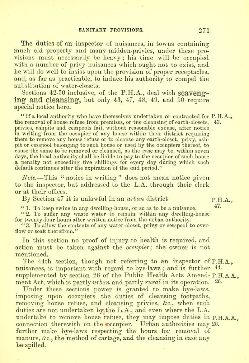 The duties of an inspector of nuisances, in towns containing much old property and many midden-privies, under these pro- visions must necessarily be heavy; his time will be occupied with a number of privy nuisances which ought not to exist, and lie will do well to insist upon the provision of proper receptacles, and, as far as practicable, to induce his authority to compel the substitution of water-closets. Sections 42-50 inclusive, of the P.H.A., deal with SCaveng- ing and cleansing, but only 43, 47, 48, 49., and 50 require special notice here.  If a local authority who have themselves undertaken or contracted for P. H.A.^ the removal of house refuse from premises, or tne cleansing of earth-closets, 43. privies, ashpits and cesspools fail, without reasonable excuse, after notice in writing from the occupier of any house within their district requiring them to remove any house refuse or to cleanse any earth-closet, privy, ash- pit or cesspool belonging to such house or used by the occupiers thereof, to cause the same to be removed or cleansed, as the case may be, within seven days, the local authority shall be liable to pay to the occupier of such house a penalt}'^ not exceeding five shillings for every day during which such default continues after the expiration of the said period. Note.—This  notice in writing  does not mean notice given to the inspector, but addressed to the L.A. through their clerk or at their offices. By Section 47 it is unlawful in an urban district P.H.A.^ 1. To keep swine in any dwelling-house, or so as to be a nuisance. 2. To suffer any waste water to remain within any dwelling-house for twenty-four hours after written notice from the urban authority. 3. To allow the contents of any water-closet, privy or cesspool to over- flow or soak therefrom. In this section no proof of injury to health is required, and action must be taken against the occupier; the owner is not mentioned. The 44th section, though not referring to an inspector ofP.H.A.,, nuisances, is important with regard to bye-laws; and is further 44. supplemented by section 26 of the Public Health Acts Amend- P.H.A.A.^ ment Act, which is partly urha7i and partly rural in its operation. 26. Under these sections power is granted to make bye-laws, imposing upon occupiers the duties of cleansing footpaths, removing house refuse, and cleansing privies, &c., when such duties are not undertaken by the L.A., and even where the L.A. undertake to remove house refuse, they may impose duties in p.H.A.A.y connection therewith on the occupier. Urban authorities may 26. further make bye-laws respecting the hours for removal of manure, ttc, the method of cartage, and the cleansing in case any be spilled.