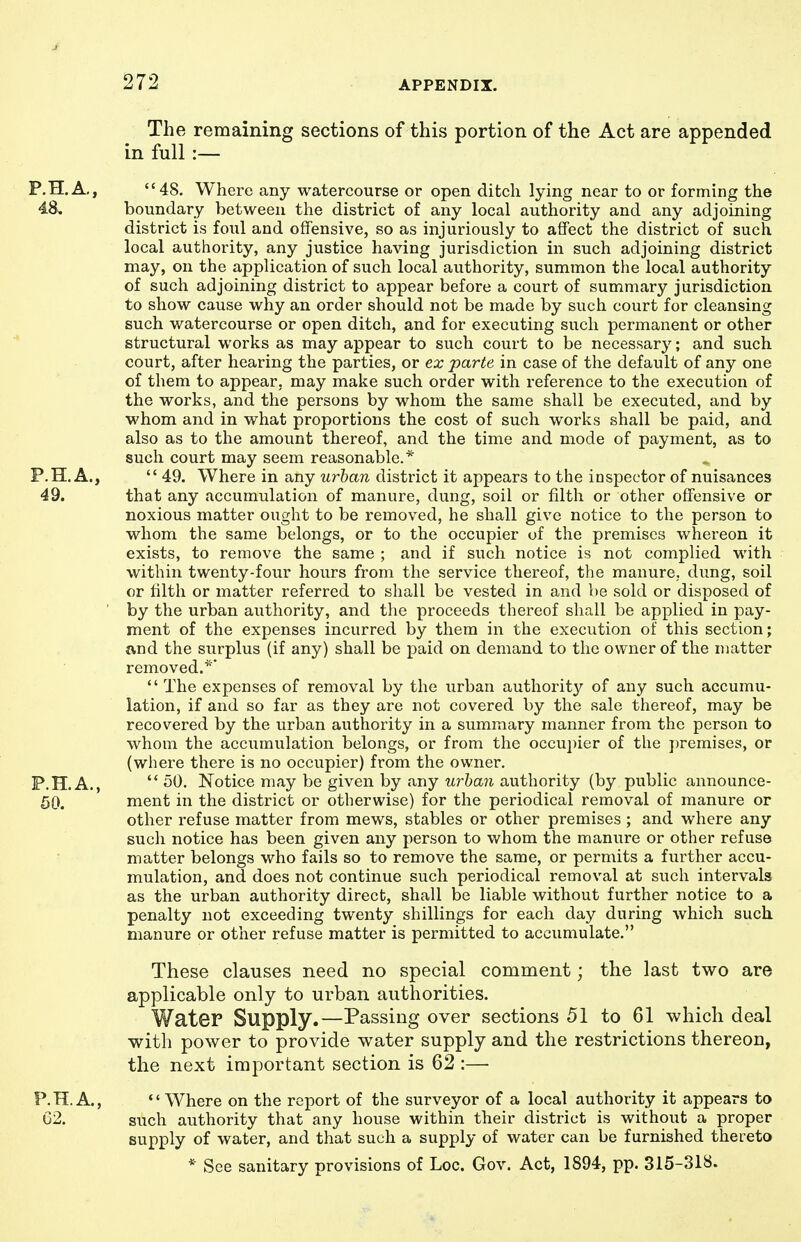 The remaining sections of this portion of the Act are appended in full:— 48. Where any watercourse or open ditch lying near to or forming the boundary between the district of any local authority and any adjoining district is foul and offensive, so as injuriously to affect the district of such local authority, any justice having jurisdiction in such adjoining district may, on the application of such local authority, summon the local authority of such adjoining district to appear before a court of summary jurisdiction to show cause why an order should not be made by such court for cleansing such watercourse or open ditch, and for executing such permanent or other structural works as may appear to such court to be necessary; and such court, after hearing the parties, or ex parte in case of the default of any one of them to appear, may make such order with reference to the execution of the works, and the persons by whom the same shall be executed, and by whom and in what proportions the cost of such works shall be paid, and also as to the amount thereof, and the time and mode of payment, as to such court may seem reasonable.*  49. Where in any urban district it appears to the inspector of nuisances that any accumulation of manure, dung, soil or filth or other offensive or noxious matter ought to be removed, he shall give notice to the person to whom the same belongs, or to the occupier of the premises whereon it exists, to remove the same ; and if such notice is not complied with within twenty-four hours from the service thereof, the manure, dung, soil or tilth or matter referred to shall be vested in and be sold or disposed of by the urban authority, and the proceeds thereof shall be applied in pay- ment of the expenses incurred by them in the execution of this section; and the surplus (if any) shall be paid on demand to the owner of the matter removed.*'  The expenses of removal by the urban authority of any such accumu- lation, if and so far as they are not covered by the sale thereof, may be recovered by the urban authority in a summary manner from the person to whom the accumulation belongs, or from the occupier of the premises, or (where there is no occupier) from the owner.  50. Notice may be given by any urban authority (by public announce- ment in the district or otherwise) for the periodical removal of manure or other refuse matter from mews, stables or other premises ; and where any such notice has been given any person to whom the manure or other refuse matter belongs who fails so to remove the same, or permits a further accu- mulation, and does not continue such periodical removal at such intervals as the urban authority direct, shall be liable without further notice to a penalty not exceeding twenty shillings for each day during which such manure or other refuse matter is permitted to accumulate. These clauses need no special comment; the last two are applicable only to urban authorities. Water Supply.—Passing over sections 51 to 61 which deal with power to provide water supply and the restrictions thereon, the next important section is 62 :— '' Where on the report of the surveyor of a local authority it appears to such authority that any house within their district is without a proper supply of water, and that such a supply of water can be furnished thereto