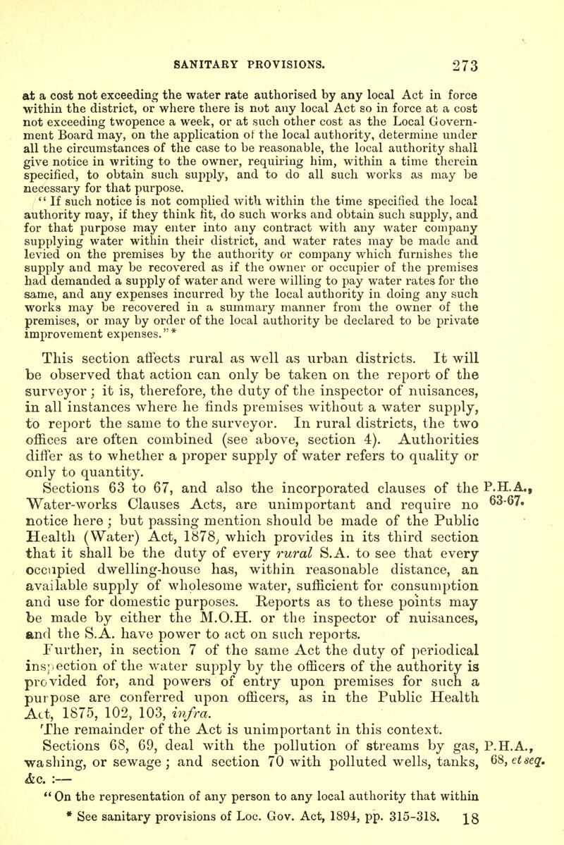 at a cost not exceeding the water rate authorised by any local Act in force within the district, or where there is not any local Act so in force at a cost not exceeding twopence a week, or at such other cost as the Local Govern- ment Board may, on the application of the local authority, determine under all the circumstances of the case to be reasonable, the local authority shall give notice in writing to the owner, requiring him, within a time therein specified, to obtain such suj)ply, and to do all such works as may be necessary for that purpose. '' If such notice is not complied with within the time specified the local authority may, if they think fit, do such works and obtain such supply, and for that purpose may enter into any contract with any water company supplying water within their district, and water rates may be made and levied on the premises by the authority or company which furnishes the supply and may be recovered as if the owner or occupier of the premises had demanded a supply of water and were willing to pay water rates for the same, and any expenses incurred by the local authority in doing any such works may be recovered in a summary manner from the owner of the premises, or may by order of the local authority be declared to be private improvement expenses. * This section affects rural as well as urban districts. It will be observed that action can only be taken on the report of the surveyor ; it is, therefore, the duty of the inspector of nuisances, in all instances where he finds premises without a water supply, to report the same to the surveyor. In rural districts, the two offices are often combined (see above, section 4). Authorities differ as to whether a proper supply of water refers to quality or only to quantity. Sections 63 to 67, and also the incorporated clauses of the P.H.A. Water-works Clauses Acts, are unimportant and require no 63-67. notice here ; but passing mention should be made of the Public Health (Water) Act, 1878; which provides in its third section that it shall be the duty of every rural S.A. to see that every occupied dwelling-house has, within reasonable distance, an available supply of wholesome water, sufficient for consumption and use for domestic purposes. Reports as to these points may be made by either the M.O.H. or the inspector of nuisances, and the S.A. have power to act on such reports. Further, in section 7 of the same Act the duty of periodical ins:section of the water supply by the officers of the authority is provided for, and powers of entry upon premises for such a purpose are conferred upon officers, as in the Public Health Act, 1875, 102, 103, i7ifra. The remainder of the Act is unimportant in this context. Sections 68, 69, deal with the pollution of streams by gas, P.H.A. washing, or sewage; and section 70 with polluted wells, tanks, 68, &c. :— On the representation of any person to any local authority that within