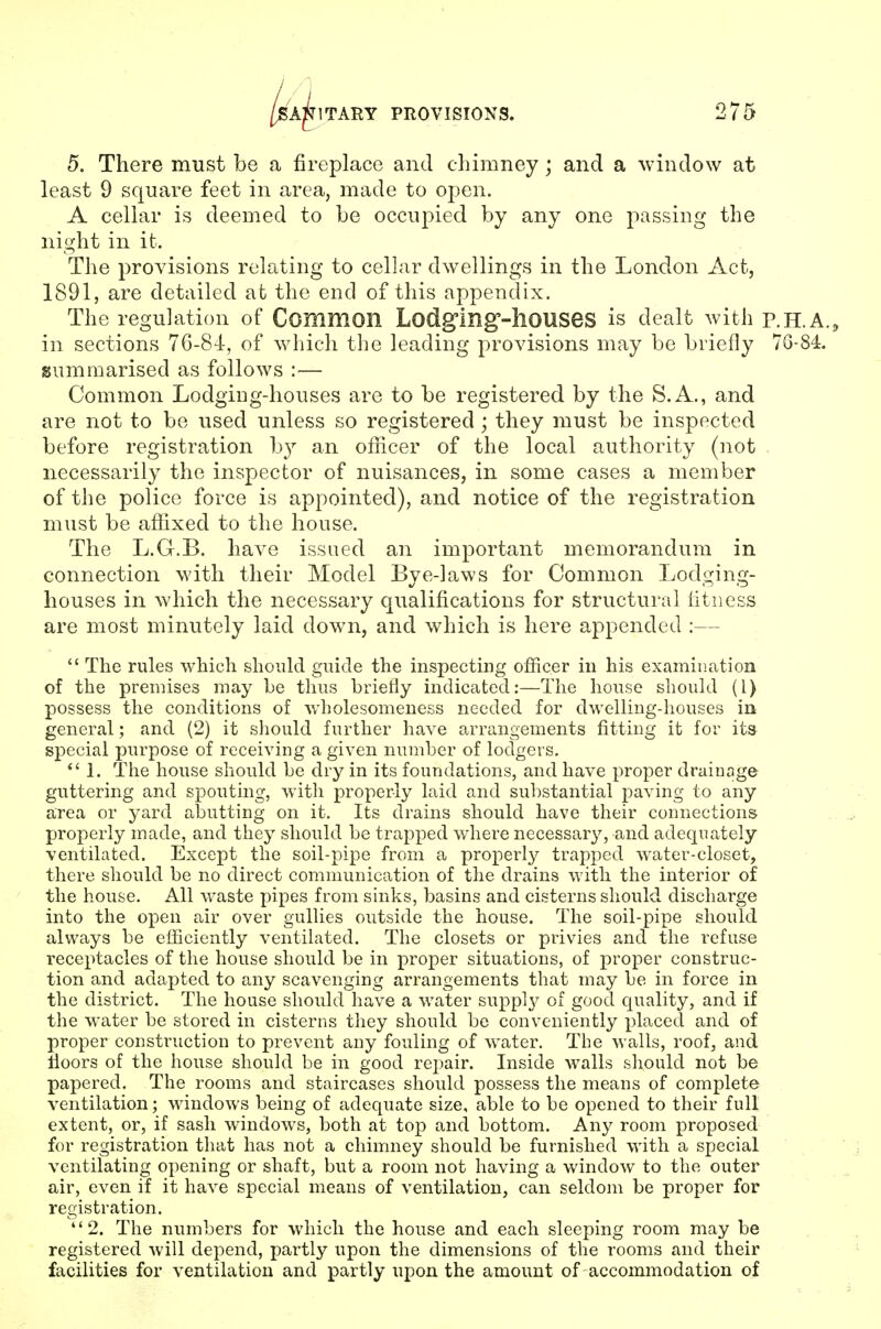 5. There must be a fireplace and chimney; and a window at least 9 square feet in area, made to open. A cellar is deemed to he occupied by any one passing the night in it. The provisions relating to cellar dwellings in the London Act, 1891, are detailed at the end of this appendix. The regulation of Common Lodgmg'-hoUSeS is dealt with P.H.A., in sections 76-84, of which the leading provisions may be briefly 7G-84. summarised as follows :— Common LodgiDg-houses are to be registered by the S.A., and are not to be used unless so registered; they must be inspected before registration by an officer of the local authority (not . necessarily the inspector of nuisances, in some cases a member of the police force is appointed), and notice of the registration must be affixed to the house. The L.G.B. have issued an important memorandum in connection with their Model Bye-laws for Common Lodging- houses in which the necessary qualifications for structural fitness are most minutely laid down, and which is here appended :—  The rules which should guide the inspecting officer in his examiiiation of the premises may be thus briefly indicated:—The house should (I) possess the conditions of v/holesomeness needed for dwelling-houses in general; and (2) it should further have arrangements fitting it for its special purpose of receiving a given number of lodgers. *' 1. The house should be dry in its foundations, and have proper draiuage guttering and spouting, with properly laid and substantial paving to any area or yard abutting on it. Its drains should have their connections properly made, and they should be trapped where necessary, and adequately ventilated. Except the soil-pipe from a properly trapped water-closet, there should be no direct communication of the drains with the interior of the house. All waste pipes from sinks, basins and cisterns should discharge into the open air over gullies outside the house. The soil-pipe should always be efficiently ventilated. The closets or privies and the refuse receptacles of the house should be in proper situations, of proper construc- tion and adapted to any scavenging arrangements that may be in force in the district. The house should have a water supply of good quality, and if the water be stored in cisterns they should be conveniently placed and of proper construction to prevent any fouling of water. The walls, roof, and floors of the house should be in good repair. Inside walls should not be papered. The rooms and staircases should possess the means of complete ventilation; windows being of adequate size, able to be opened to their full extent, or, if sash windows, both at top and bottom. Any room proposed for registration that has not a chimney should be furnished with a special ventilating opening or shaft, but a room not having a window to the outer air, even if it have special means of ventilation, can seldom be proper for registration. 2. The numbers for which the house and each sleeping room may be registered will depend, partly upon the dimensions of the rooms and their facilities for ventilation and partly upon the amount of accommodation of