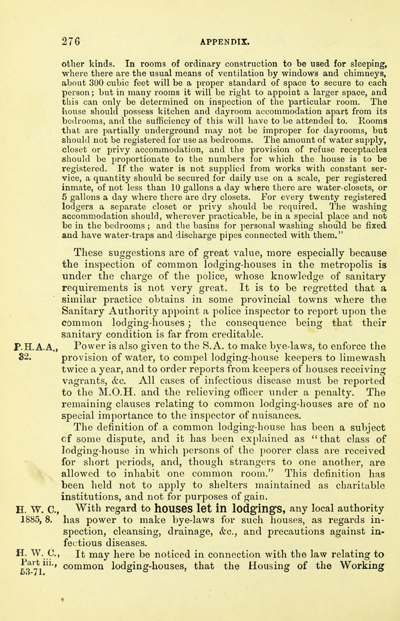 ofclier kinds. In rooms of ordinary construction to be used for sleeping, where there are the usual means of ventilation by windows and chimneys, about 300 cubic feet will be a proper standard of space to secure to each person; but in many rooms it will be right to appoint a larger space, and this can only be determined on inspection of the particular room. The house should possess kitchen and day room accommodation apart from its bedrooms, and the sufficiency of this will have to be attended to. Rooms that are partially underground may not be improper for dayrooms, but should not be registered for use as bedrooms. The amount of water supply, closet or privy accommodation, and the provision of refuse receptacles should be proportionate to the numbers for which the house is to be registered. If the water is not supplied from works with constant ser- vice, a quantity should be secured for daily use on a scale, per registered inmate, of not less than 10 gallons a day where there are water-closets, or 5 gallons a day where there are dry closets. For every twenty registered lodgers a separate closet or privy should be required. The washing accommodation should, wherever practicable, be in a special place and not be in the bedrooms ; and the basins for personal washing should be fixed and have water-traps and discharge pipes connected with them. These suggestions are of great value, more especially because the inspection of common lodging-houses in the metropolis is under the charge of the police, whose knowledge of sanitary requirements is not very great. It is to be regretted that a similar practice obtains in some provincial towns where the Sanitary Authority appoint a police inspector to report upon the common lodging-houses; the consequence being that their sanitary condition is far from creditable. P.H.A.A., Power is also given to the S.A. to make bye-laws, to enforce the 32, provision of water, to compel lodging-house keepers to limewash twice a year, and to order reports from keepers of houses receiving vagrants, &c. All cases of infectious disease must be reported to the M.O.H. and the relieving officer under a penalty. The remaining clauses relating to common lodging-houses are of no special importance to the inspector of nuisances. The definition of a common lodging-house has been a subject of some dispute, and it has been explained as that class of lodging-house in which persons of the poorer class are received for short periods, and, though strangers to one another, are allowed to inhabit one common room, This definition has been held not to apply to shelters maintained as charitable institutions, and not for purposes of gain. E. W. C, With regard to hOUSeS let in lodg'ingS, any local authority 1885, 8. has power to make bye-laws for such houses, as regards in- spection, cleansing, drainage, &c., and precautions against in- fectious diseases. ^•..9-' It may here be noticed in connection with the law relating to Part in., common lodging-houses, that the Housing of the Working