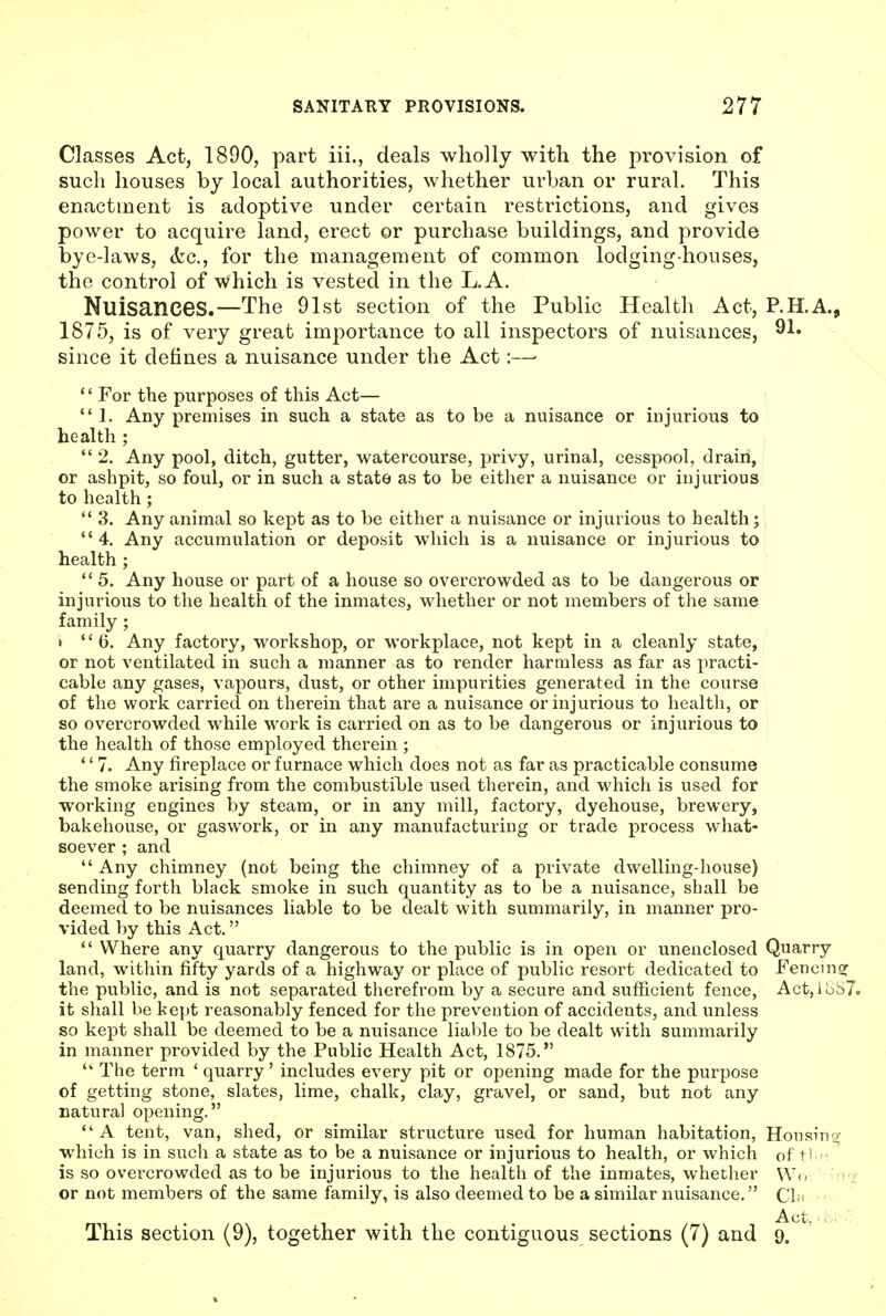 Classes Act, 1890, part iii., deals wholly with the provision of sucli houses by local authorities, whether urban or rural. This enactment is adoptive under certain restrictions, and gives power to acquire land, erect or purchase buildings, and provide bye-laws, (fee, for the management of common lodging-houses, the control of which is vested in the L. A. Nuisances.—The 91st section of the Public Health Act, P.H.A., 1875, is of very great importance to all inspectors of nuisances, ^l* since it defines a nuisance under the Act:— '' For the purposes of this Act— *' 1, Any premises in such a state as to be a nuisance or injurious to health ;  2. Any pool, ditch, gutter, watercourse, privy, urinal, cesspool, drain, or ashpit, so foul, or in such a state as to be either a nuisance or injurious to health;  3. Any animal so kept as to be either a nuisance or injurious to health; 4. Any accumulation or deposit which is a nuisance or injurious to health ;  5. Any house or part of a house so overcrowded as to be dangerous or injurious to the health of the inmates, whether or not members of the same family ; > 6. Any factory, workshop, or workplace, not kept in a cleanly state, or not ventilated in such a manner as to render harmless as far as practi- cable any gases, vapours, dust, or other impurities generated in the course of the work carried on therein that are a nuisance or injurious to health, or so overcrowded while work is carried on as to be dangerous or injurious to the health of those employed therein ; *' 7. Any fireplace or furnace which does not as far as practicable consume the smoke arising from the combustible used therein, and M'hich is used for working engines by steam, or in any mill, factory, dyehouse, brewery, bakehouse, or gaswork, or in any manufacturing or trade process what- soever ; and  Any chimney (not being the chimney of a private dwelling-house) sending forth black smoke in such quantity as to be a nuisance, shall be deemed to be nuisances liable to be dealt with summarily, in manner pro- vided by this Act.  Where any quarry dangerous to the public is in open or unenclosed Quarry land, within fifty yards of a highway or place of public resort dedicated to Fencmsr the public, and is not separated therefrom by a secure and sufficient fence, Act,ibi)7» it shall be kept reasonably fenced for the prevention of accidents, and unless so kept shall be deemed to be a nuisance liable to be dealt with summarily in manner provided by the Public Health Act, 1875,  The term ' quarry' includes every pit or opening made for the purpose of getting stone, slates, lime, chalk, clay, gravel, or sand, but not any Datura) opening.  A tent, van, shed, or similar structure used for human habitation, Housing which is in such a state as to be a nuisance or injurious to health, or which of ti ^ is so overcrowded as to be injurious to the health of the inmates, whether W(. '^f or not members of the same family, is also deemed to be a similar nuisance. CIh Act, . This section (9), together with the contiguous sections (7) and 9.