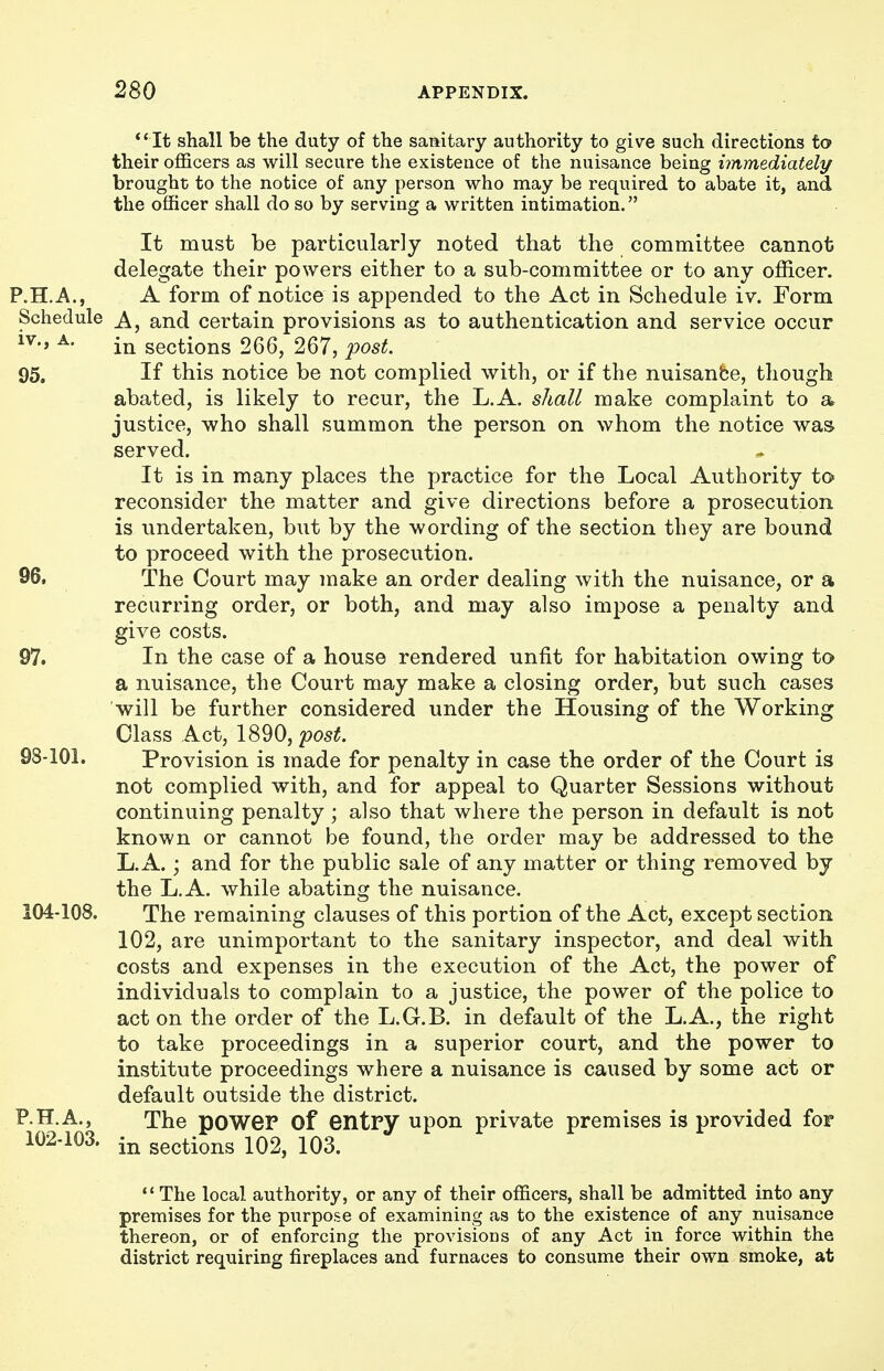 ** It shall be the duty of the sanitary authority to give such directions to their officers as will secure the existence of the nuisance being immediately brought to the notice of any person who may be required to abate it, and the officer shall do so by serving a written intimation. It must be particularly noted that the committee cannot delegate their powers either to a sub-committee or to any officer. P.H.A,, A form of notice is appended to the Act in Schedule iv. Form Schedule and certain provisions as to authentication and service occur ^- in sections 266, 267, post. 95. If this notice be not complied with, or if the nuisanfce, though abated, is likely to recur, the L.A. shall make complaint to a justice, who shall summon the person on whom the notice was served. It is in many places the practice for the Local Authority to reconsider the matter and give directions before a prosecution is undertaken, but by the wording of the section they are bound to proceed with the prosecution. 96. The Court may make an order dealing with the nuisance, or a recurring order, or both, and may also impose a penalty and give costs. 97. In the case of a house rendered unfit for habitation owing to a nuisance, the Court may make a closing order, but such cases will be further considered under the Housing of the Working Class Act, 1890, post. 98-101. Provision is made for penalty in case the order of the Court is not complied with, and for appeal to Quarter Sessions without continuing penalty ; also that where the person in default is not known or cannot be found, the order may be addressed to the L.A.; and for the public sale of any matter or thing removed by the L.A. while abating the nuisance. 104-108. The remaining clauses of this portion of the Act, except section 102, are unimportant to the sanitary inspector, and deal with costs and expenses in the execution of the Act, the power of individuals to complain to a justice, the power of the police to act on the order of the L.G.B. in default of the L.A., the right to take proceedings in a superior court, and the power to institute proceedings where a nuisance is caused by some act or default outside the district. P.H.A., The power Of entry upon private premises is provided for 102-103. in sections 102, 103. The local authority, or any of their officers, shall be admitted into any premises for the purpose of examining as to the existence of any nuisance thereon, or of enforcing the provisions of any Act in force within the district requiring fireplaces and furnaces to consume their own smoke, at