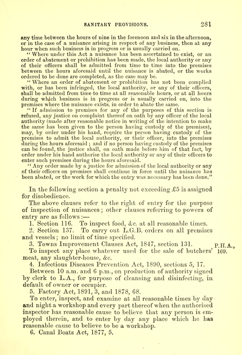 any time between the hours of nine in the forenoon and six in the afternoon, or in the case of a nuisance arising in respect of any business, then at any hour when such business is in progress or is usually carried on. *' Where under this Act a nuisance has been ascertained to exist, or an order of abatement or prohibition has been made, the local authority or any of their officers shall be admitted from time to time into the premises between the hours aforesaid until the nuisance is abated, or the works ordered to be done are completed, as the case may be,  Where an order of abatement or prohibition has not been complied with, or has been infringed, the local authority, or any of their officers, shall be admitted from time to time at all reasonable hours, or at all hours during wliich business is in progress or is usually carried on, into the premises where the nuisance exists, in order to abate the same.  If admission to premises for any of the purposes of this section is refused, any justice on complaint thereof on oath by any officer of the local authority (made after reasonable notice in writing of the intention to make the same has been given to the person having custody of the premises), may, by order under his hand, require the person having custody of the premises to admit the local authority, or their officer, into the premises during the hours aforesaid ; and if no person having custody of the premises can be found, the justice shall, on oath made before him of that fact, by order under his hand authorise the local authority or any of their officers to enter such premises during the hours aforesaid.  Any order made by a justice for admission of the local authority or any of their officers on premises shall continue in force until the nuisance has been abated, or the work for which the entry was necessary has been done. In the following section a penalty not exceeding £5 is assigned for disobedience. The above clauses refer to the right of entry for the purpose of inspection of nuisances; other clauses referring to powers of entry are as follows :— 1. Section 116. To inspect food, <tc. at all reasonable times. 2. Section 137. To carry out L.G.B. orders on all premises and vessels; no limit of time specified. 3. Towns Improvement Clauses Act, 1847, section 131. P.H.A. To inspect any place whatever used for the sale of butchers' 169. meat, any slaughter-house, &c. 4. Infectious Diseases Prevention Act, 1890, sections 5, 17. Between 10 a.m. and 6 p.m., on production of authority signed by clerk to L.A., for purpose of cleansing and disinfecting, in default of owner or occupier. 5. Factory Act, 1891, 3, and 1878, 68. To enter, inspect, and examine at all reasonable times by day and night a workshop and every part thereof when the authorised inspector has reasonable cause to believe that any person is em- ployed therein, and to enter by day any place which lie has reasonable cause to believe to be a workshop. 6. Canal Boats Act, 1877, 5.