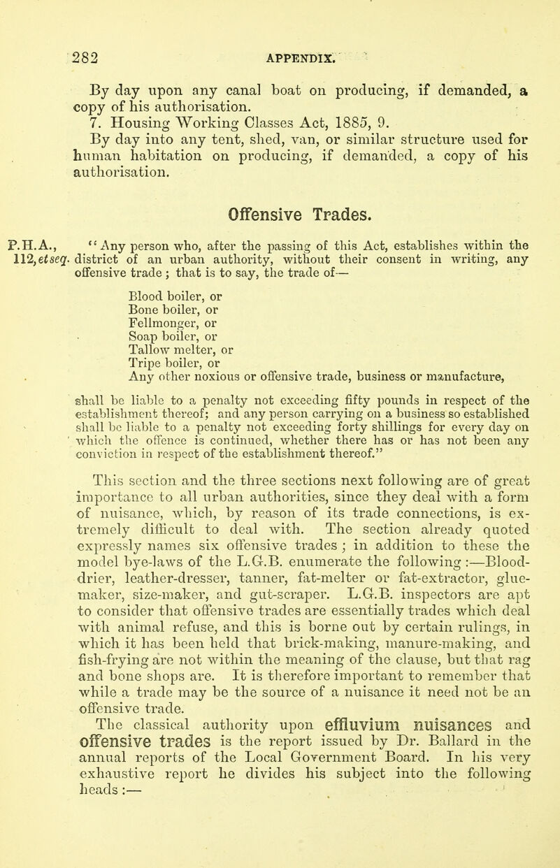 By day upon any canal boat on producing, if demanded, a copy of his authorisation. 7. Housing Working Classes Act, 1885, 9. By day into any tent, shed, van, or similar structure used for human habitation on producing, if demanded, a copy of his authorisation. Offensive Trades. P.H.A., Any person who, after the passing of this Act, establishes within the 112, etseq. district of an urban authority, without their consent in writing, any offensive trade ; that is to say, the trade of— Blood boiler, or Bone boiler, or Fellmonger, or Soap boiler, or Tallow melter, or Tripe boiler, or Any other noxious or offensive trade, business or manufacture, shall be liable to a penalty not exceeding fifty pounds in respect of the establishment thereof; and any person carrying on a business so established shall be liable to a penalty not exceeding forty shillings for every day on ' which the offence is continued, whether there has or has not been any conviction in respect of the establishment thereof. This section and the three sections next following are of great importance to all urban authorities, since they deal with a form of nuisance, which, by reason of its trade connections, is ex- tremely difficult to deal with. The section already quoted expressly names six offensive trades ; in addition to these the model bye-laws of the L.G-.B. enumerate the following :—Blood- drier, leather-dresser, tanner, fat-melter or fat-extractor, glue- maker, size-maker, and gut-scraper. L.G.B. inspectors are apt to consider that offensive trades are essentially trades which deal with animal refuse, and this is borne out by certain rulings, in which it has been held that brick-making, manure-making, and fish-frying are not within the meaning of the clause, but that rag and bone shops are. It is therefore important to remember that while a trade may be the source of a nuisance it need not be an offensive trade. The classical authority upon effluvium nilisanees and offensive trades is the report issued by Dr. Ballard in the annual reports of the Local Government Board. In his very exhaustive report he divides his subject into the following heads:— '